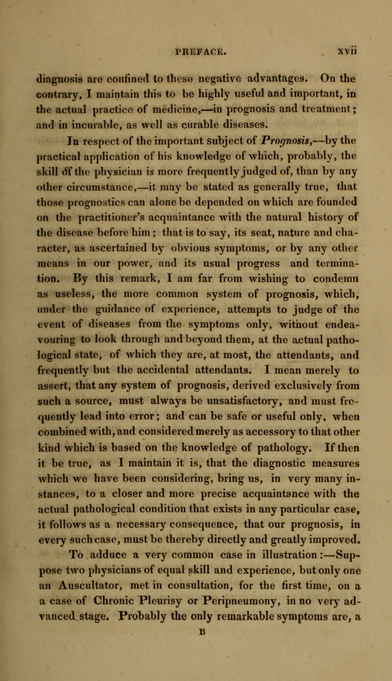 diagnosis are confined to these negative advantages. On the contrary, I maintain this to be highly useful and important, in the actual practice of medicine,—in prognosis and treatment; and in incurable, as well as curable diseases. Jn respect of the important subject of Prognosis,—by the practical application of his knowledge of which, probably, the skill 6'f the physician is more frequently judged of, than by any other circumstance,—it may be stated as generally true, that those prognostics can alone be depended on which are founded on the practitioner's acquaintance with the natural history of the disease before him ; that is to say, its seat, nature and cha- racter, as ascertained by obvious symptoms, or by any other means in our power, and its usual progress and termina- tion. By this remark, I am far from wishing to condemn as useless, the more common system of prognosis, which, under the guidance of experience, attempts to judge of the event of diseases from the symptoms only, without endea- vouring to look through and beyond them, at the actual patho- logical state, of which they are, at most, the attendants, and frequently but the accidental attendants. I mean merely to assert, that any system of prognosis, derived exclusively from such a source, must always be unsatisfactory, and must fre- quently lead into error; and can be safe or useful only, when combined with, and considered merely as accessory to that other kind which is based on the knowledge of pathology. If then it be true, as I maintain it is, that the diagnostic measures which we have been considering, bring us, in very many in- stances, to a closer and more precise acquaintance with the actual pathological condition that exists in any particular case, it follows as a necessary consequence, that our prognosis, in every such case, must be thereby directly and greatly improved. To adduce a very common case in illustration:—Sup- pose two physicians of equal skill and experience, but only one an Auscultator, met in consultation, for the first time, on a a case of Chronic Pleurisy or Peripneumony, in no very ad- vanced stage. Probably the only remarkable symptoms are, a B