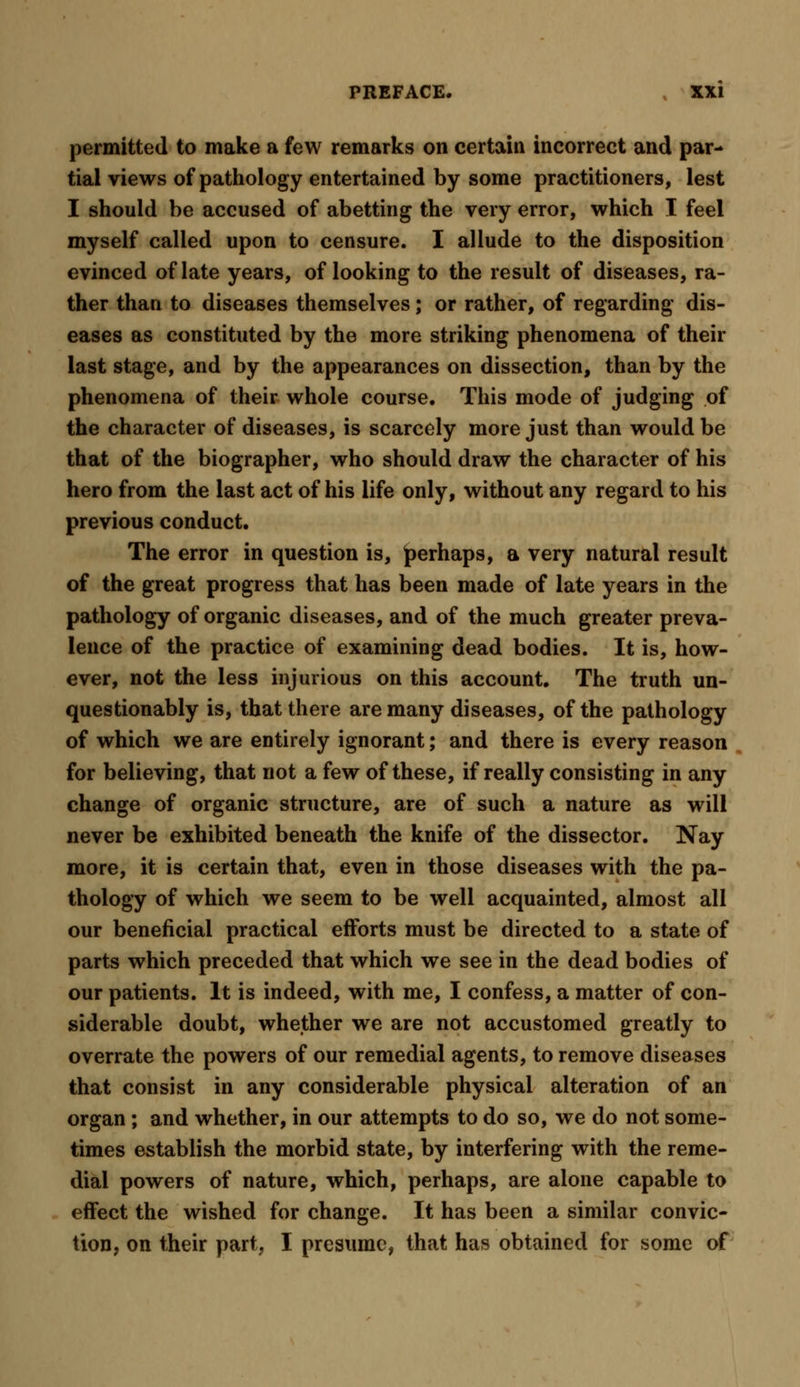 permitted to make a few remarks on certain incorrect and par- tial views of pathology entertained by some practitioners, lest I should be accused of abetting the very error, which I feel myself called upon to censure. I allude to the disposition evinced of late years, of looking to the result of diseases, ra- ther than to diseases themselves; or rather, of regarding dis- eases as constituted by the more striking phenomena of their last stage, and by the appearances on dissection, than by the phenomena of their whole course. This mode of judging of the character of diseases, is scarcely more just than would be that of the biographer, who should draw the character of his hero from the last act of his life only, without any regard to his previous conduct. The error in question is, perhaps, a very natural result of the great progress that has been made of late years in the pathology of organic diseases, and of the much greater preva- lence of the practice of examining dead bodies. It is, how- ever, not the less injurious on this account. The truth un- questionably is, that there are many diseases, of the pathology of which we are entirely ignorant; and there is every reason for believing, that not a few of these, if really consisting in any change of organic structure, are of such a nature as will never be exhibited beneath the knife of the dissector. Nay more, it is certain that, even in those diseases with the pa- thology of which we seem to be well acquainted, almost all our beneficial practical efforts must be directed to a state of parts which preceded that which we see in the dead bodies of our patients. It is indeed, with me, I confess, a matter of con- siderable doubt, whether we are not accustomed greatly to overrate the powers of our remedial agents, to remove diseases that consist in any considerable physical alteration of an organ ; and whether, in our attempts to do so, we do not some- times establish the morbid state, by interfering with the reme- dial powers of nature, which, perhaps, are alone capable to effect the wished for change. It has been a similar convic- tion, on their part, I presume, that has obtained for some of