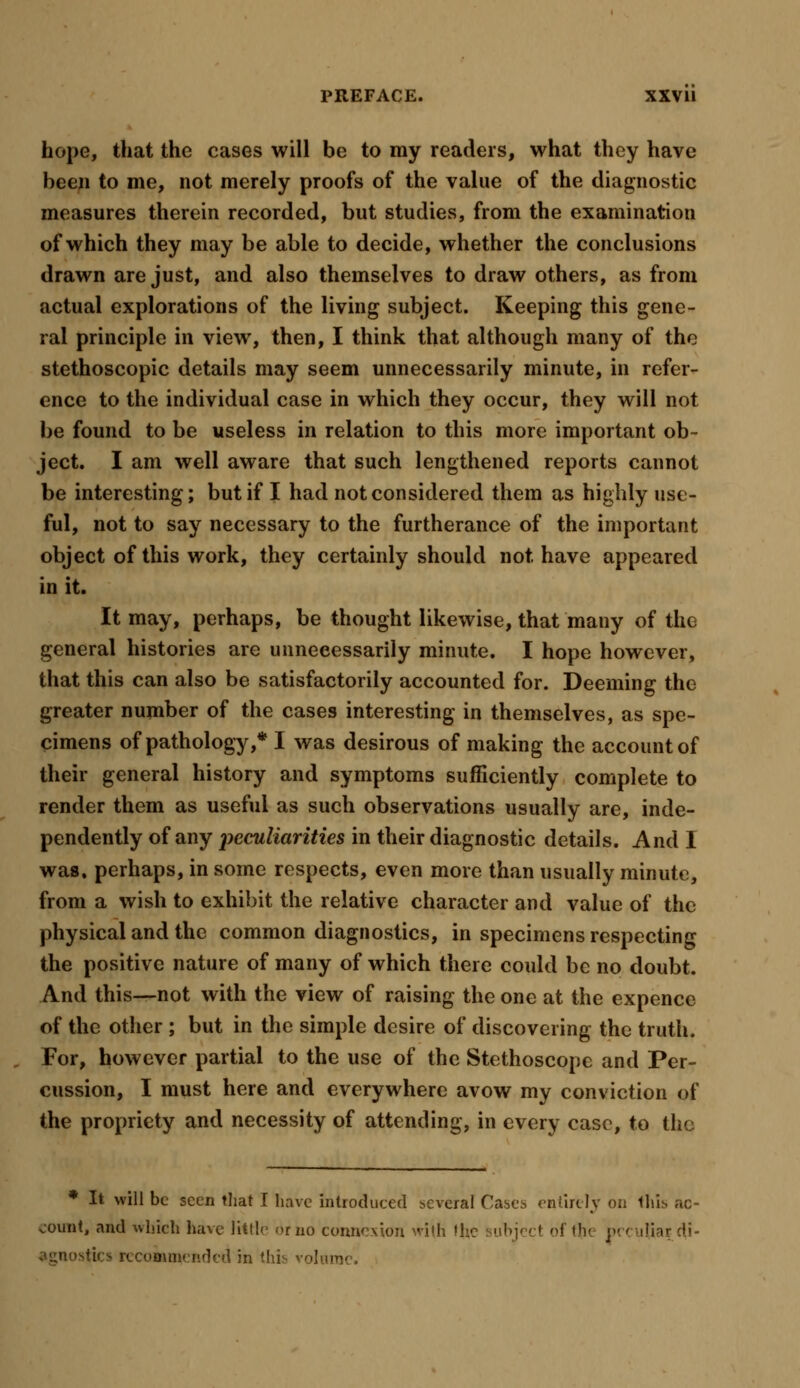 hope, that the cases will be to my readers, what they have been to me, not merely proofs of the value of the diagnostic measures therein recorded, but studies, from the examination of which they may be able to decide, whether the conclusions drawn are just, and also themselves to draw others, as from actual explorations of the living subject. Keeping this gene- ral principle in view, then, I think that although many of the stethoscopic details may seem unnecessarily minute, in refer- ence to the individual case in which they occur, they will not be found to be useless in relation to this more important ob- ject. I am well aware that such lengthened reports cannot be interesting; but if I had not considered them as highly use- ful, not to say necessary to the furtherance of the important object of this work, they certainly should not have appeared in it. It may, perhaps, be thought likewise, that many of the general histories are unnecessarily minute. I hope however, that this can also be satisfactorily accounted for. Deeming the greater number of the cases interesting in themselves, as spe- cimens of pathology,* I was desirous of making the account of their general history and symptoms sufficiently complete to render them as useful as such observations usually are, inde- pendently of any peculiarities in their diagnostic details. And I was. perhaps, in some respects, even more than usually minute, from a wish to exhibit the relative character and value of the physical and the common diagnostics, in specimens respecting the positive nature of many of which there could be no doubt. And this—not with the view of raising the one at the expence of the other ; but in the simple desire of discovering the truth. For, however partial to the use of the Stethoscope and Per- cussion, I must here and everywhere avow my conviction of the propriety and necessity of attending, in every case, to the * It will be seen that I have introduced several Cases entirety on this ac- count, and which have little mo connexion with the uhject of th< p< < uliatdi- ^ics recommended in this volnrnc.