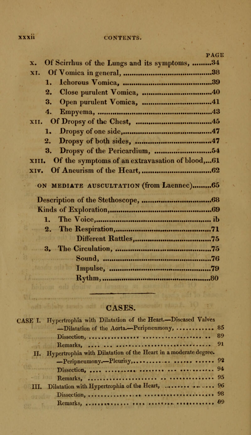 PAGE x. Of Scirrhus of the Lungs and its symptoms, 34 xi. Of Vomica in general, 38 1. Ichorous Vomica, 39 2. Close purulent Vomica, 40 3. Open purulent Vomica, 41 4. Empyema, 43 xii. Of Dropsy of the Chest, 45 1. Dropsy of one side, , 47 2. Dropsy of both sides, .47 3. Dropsy of the Pericardium, 54 xiii. Of the symptoms of an extravasation of blood,...61 xiv. Of Aneurism of the Heart, 62 on mediate auscultation (from Laennec) 65 Description of the Stethoscope, 68 Kinds of Exploration, 69 1. The Voice, ib 2. The Respiration, • 71 Different Rattles, 75 3* The Circulation, 75 Sound, 76 Impulse, 79 Rythm, M 80 CASES. CASE I. Ilypcrtrophla with Dilatation of the Heart.—Diseased Valves —Dilatation of the Aorta.—Peripneumony, 85 Dissection, . • • • 89 Remarks, .... ... • 91 II. Ifypertrophia with Dilatation of the Heart in a moderate degree. —Peripneumony.—Pleurisy............ 92 Dissection, .*....... 94 Remarks, ♦ • • 95 III. Dilatation with Hypertrophia of the Heart, ._..... 96 Dissection, • 98 Remarks, ■»..,... .......♦•».. #9