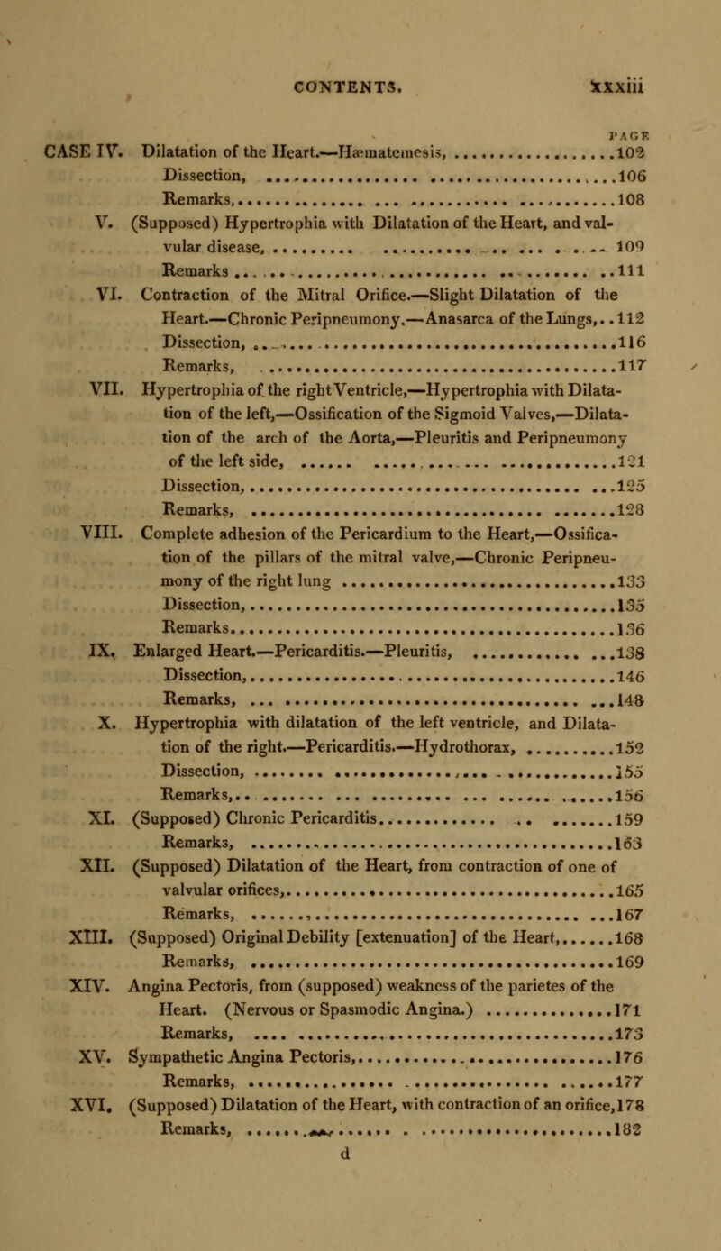 t PACK CASE IV. Dilatation of the Heart.—Haematemesis, 102 Dissection, ,...106 Remarks, , 108 V. (Supposed) Hypertrophia with Dilatation of the Heart, and val- vular disease, -- 109 Remarks...... Ill VI. Contraction of the Mitral Orifice.—Slight Dilatation of the Heart.—Chronic Peripneumony.—Anasarca of the Lungs,. .112 Dissection, ......... 116 Remarks, 117 VII. Hypertrophia of the right Ventricle,—Hypertrophia with Dilata- tion of the left,—Ossification of the Sigmoid Valves,—Dilata- tion of the arch of the Aorta,—Pleuritis and Peripneumony of the left side, 121 Dissection, 125 Remarks, 128 VIII. Complete adhesion of the Pericardium to the Heart,—Ossifica- tion of the pillars of the mitral valve,—Chronic Peripneu- mony of the right lung .133 Dissection, 135 Remarks 136 IX. Enlarged Heart—Pericarditis.—Pleuritis, 138 Dissection, 146 Remarks, ... 148 X. Hypertrophia with dilatation of the left ventricle, and Dilata- tion of the right.—Pericarditis.—Hydrothorax, 152 Dissection, ,... ]55 Remarks, 156 XL (Supposed) Chronic Pericarditis 159 Remarks, 163 XII. (Supposed) Dilatation of the Heart, from contraction of one of valvular orifices, 165 Remarks, , 167 XIII. (Supposed) Original Debility [extenuation] of the Heart, 168 Remarks, 169 XIV. Angina Pectoris, from (supposed) weakness of the parietes of the Heart. (Nervous or Spasmodic Angina.) 171 Remarks, 173 XV. Sympathetic Angina Pectoris, 176 Remarks, • 177 XVI. (Supposed) Dilatation of the Heart, with contraction of an orifice, 178 Remarks, .......«*r... • • 182 d