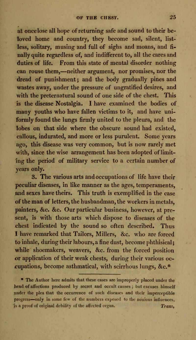 at once lose all hope of returning safe and sound to their be- loved home and country, they become sad, silent, list- less, solitary, musing and full of sighs and moans, and fi- nally quite regardless of, and indifferent to, all the cares and duties of life. From this state of mental disorder nothing can rouse them,—neither argument, nor promises, nor the dread of punishment; and the body gradually pines and wastes away, under the pressure of ungratifled desires, and with the preternatural sound of one side of the chest. This is the disease Nostalgia. I have examined the bodies of many youths who have fallen victims to it, and have uni- formly found the lungs firmly united to the pleura, and the lobes on that side where the obscure sound had existed, callous, indurated, and more or less purulent. Some years ago, this disease was very common, but is now rarely met with, since the wise arrangement has been adopted of limit- ing the period of military service to a certain number of years only. 3. The various arts and occupations of life have their peculiar diseases, in like manner as the ages, temperaments, and sexes have theirs. This truth is exemplified in the case of the man of letters, the husbandman, the workers in metals, painters, &c. &c. Our particular business, however, at pre- sent, is with those arts which dispose to diseases of the chest indicated by the sound so often described. Thus I have remarked that Tailors, Millers, &c. who are forced to inhale, during their labours, a fine dust, become phthisical; while shoemakers, weavers, &c. from the forced position or application of their weak chests, during their various oc- cupations, become asthmatical, with scirrhous lungs, &c* * The Author here admits that these cases are improperly placed under the head of affections produced by secret and occult causes ; but excuses himself under the plea that the occurrence of such diseases and their imperceptible progress—only in some few of the numbers exposed to the noxious influences, fa a proof of original debility of the affected organ. Trans9