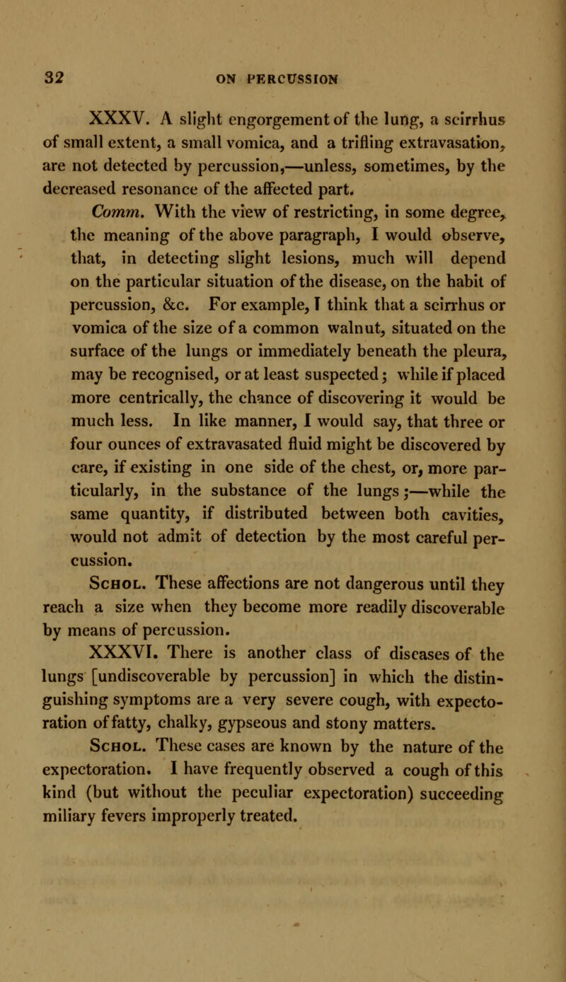 XXXV. A slight engorgement of the lung, a scirrhus of small extent, a small vomica, and a trifling extravasation, are not detected by percussion,—unless, sometimes, by the decreased resonance of the affected part. Comm. With the view of restricting, in some degree, the meaning of the above paragraph, I would observe, that, in detecting slight lesions, much will depend on the particular situation of the disease, on the habit of percussion, &c. For example, T think that a scirrhus or vomica of the size of a common walnut, situated on the surface of the lungs or immediately beneath the pleura, may be recognised, or at least suspected; while if placed more centrically, the chance of discovering it would be much less. In like manner, I would say, that three or four ounces of extravasated fluid might be discovered by care, if existing in one side of the chest, or, more par- ticularly, in the substance of the lungs;—while the same quantity, if distributed between both cavities, would not admit of detection by the most careful per- cussion. Schol. These affections are not dangerous until they reach a size when they become more readily discoverable by means of percussion. XXXVI. There is another class of diseases of the lungs [undiscoverable by percussion] in which the distin- guishing symptoms are a very severe cough, with expecto- ration of fatty, chalky, gypseous and stony matters. Schol. These cases are known by the nature of the expectoration. I have frequently observed a cough of this kind (but without the peculiar expectoration) succeeding miliary fevers improperly treated.