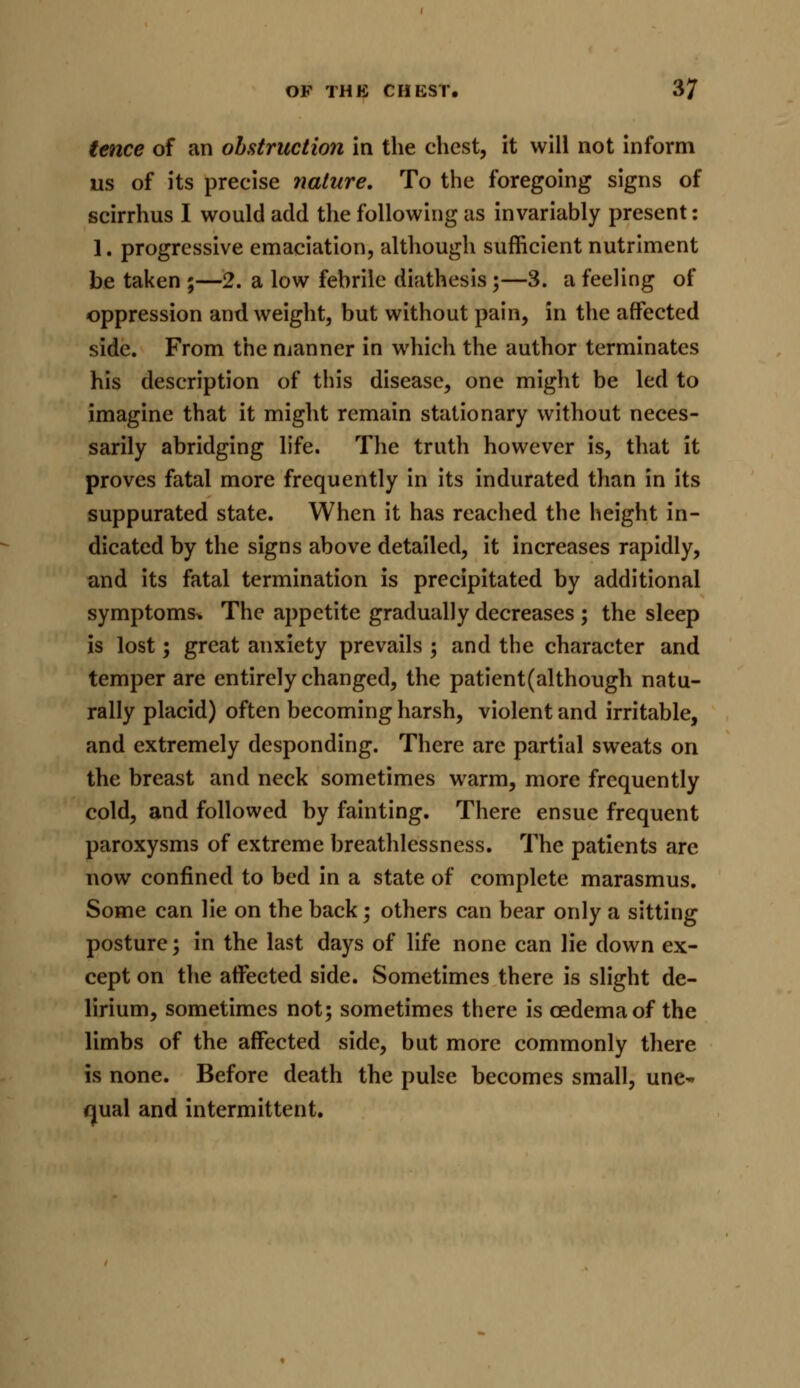 tence of an obstruction in the chest, it will not inform us of its precise nature. To the foregoing signs of scirrhus I would add the following as invariably present: 1. progressive emaciation, although sufficient nutriment be taken ;—2. a low febrile diathesis;—3. a feeling of oppression and weight, but without pain, in the affected side. From the manner in which the author terminates his description of this disease, one might be led to imagine that it might remain stationary without neces- sarily abridging life. The truth however is, that it proves fatal more frequently in its indurated than in its suppurated state. When it has reached the height in- dicated by the signs above detailed, it increases rapidly, and its fatal termination is precipitated by additional symptoms* The appetite gradually decreases ; the sleep is lost; great anxiety prevails ; and the character and temper are entirely changed, the patient(although natu- rally placid) often becoming harsh, violent and irritable, and extremely desponding. There are partial sweats on the breast and neck sometimes warm, more frequently cold, and followed by fainting. There ensue frequent paroxysms of extreme breathlessness. The patients are now confined to bed in a state of complete marasmus. Some can lie on the back; others can bear only a sitting posture; in the last days of life none can lie down ex- cept on the affected side. Sometimes there is slight de- lirium, sometimes not; sometimes there is oedema of the limbs of the affected side, but more commonly there is none. Before death the pulse becomes small, une~ qual and intermittent.