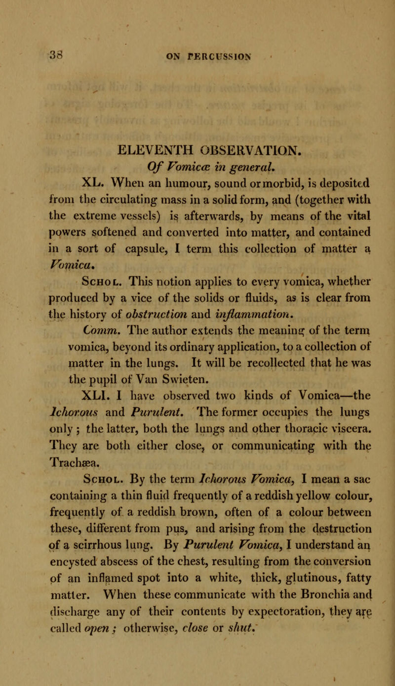 ELEVENTH OBSERVATION. Of Vomicae in general, XL. When an humour, sound or morbid, is deposited from the circulating mass in a solid form, and (together with the extreme vessels) is afterwards, by means of the vital powers softened and converted into matter, and contained in a sort of capsule, I term this collection of matter a Vomica, Schol. This notion applies to every vomica, whether produced by a vice of the solids or fluids, as is clear from the history of obstruction and inflammation. Comm. The author extends the meaning of the term vomica, beyond its ordinary application, to a collection of matter in the lungs. It will be recollected that he was the pupil of Van Swieten. XLI. I have observed two kinds of Vomica—the Ichorous and Purulent. The former occupies the lungs only ; the latter, both the lungs and other thoracic viscera. They are both either close, or communicating with the Trachaea. Schol. By the term Ichorous Vomica, I mean a sac containing a thin fluid frequently of a reddish yellow colour, frequently of a reddish brown, often of a colour between these, different from pus, and arising from the destruction of a scirrhous lung. By Purulent Vomica, I understand an encysted abscess of the chest, resulting from the conversion of an inflamed spot into a white, thick, glutinous, fatty matter. When these communicate with the Bronchia and discharge any of their contents by expectoration, they are called open; otherwise, close or shut.