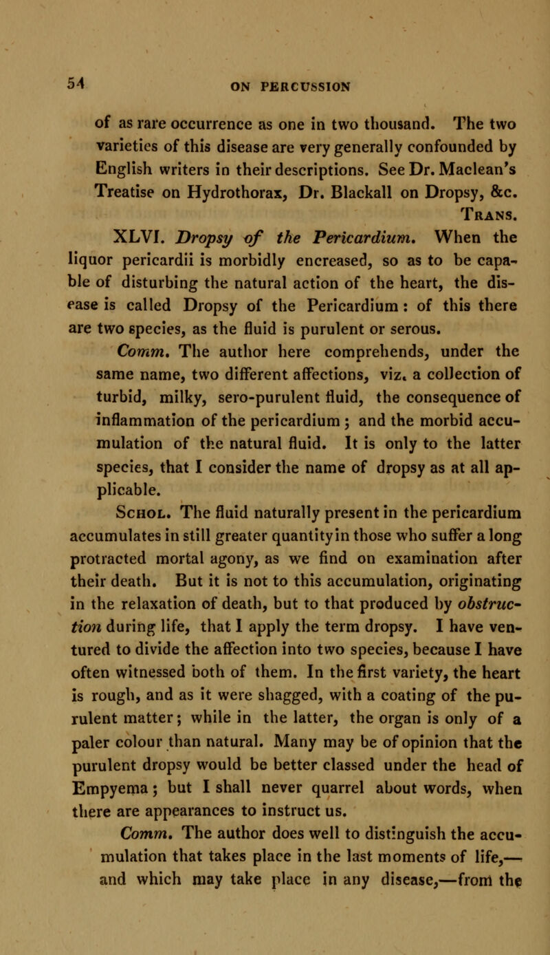 of as rare occurrence as one in two thousand. The two varieties of this disease are very generally confounded by English writers in their descriptions. See Dr. Maclean's Treatise on Hydrothorax, Dr. Blackall on Dropsy, &c. Trans. XLVI. Dropsy of the Pericardium, When the liquor pericardii is morbidly encreased, so as to be capa- ble of disturbing the natural action of the heart, the dis- ease is called Dropsy of the Pericardium: of this there are two species, as the fluid is purulent or serous. Comm, The author here comprehends, under the same name, two different affections, viz* a collection of turbid, milky, sero-purulent fluid, the consequence of inflammation of the pericardium ; and the morbid accu- mulation of the natural fluid. It is only to the latter species, that I consider the name of dropsy as at all ap- plicable. Schol. The fluid naturally present in the pericardium accumulates in still greater quantity in those who suffer a long protracted mortal agony, as we find on examination after their death. But it is not to this accumulation, originating in the relaxation of death, but to that produced by obstruc- tion during life, that I apply the term dropsy. I have ven- tured to divide the affection into two species, because I have often witnessed both of them. In the first variety, the heart is rough, and as it were shagged, with a coating of the pu- rulent matter; while in the latter, the organ is only of a paler colour than natural. Many may be of opinion that the purulent dropsy would be better classed under the head of Empyema; but I shall never quarrel about words, when there are appearances to instruct us. Comm, The author does well to distinguish the accu- mulation that takes place in the last moments of life,— and which may take place in any disease,—from the