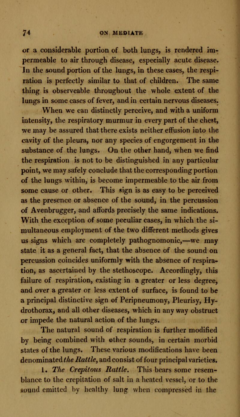 or a considerable portion of both lungs, is rendered im- permeable to air through disease, especially acute disease. In the sound portion of the lungs, in these cases, the respi- ration is perfectly similar to that of children. The same thing is observeable throughout the whole extent of the lungs in some cases of fever, and in certain nervous diseases. When we can distinctly perceive, and with a uniform intensity, the respiratory murmur in every part of the chest, we may be assured that there exists neither effusion into the cavity of the pleura, nor any species of engorgement in the substance of the lungs. On the other hand, when we find the respiration is not to be distinguished in any particular point, we may safely conclude that the corresponding portion of the lungs within, is become impermeable to the air from some cause or other. This sign is as easy to be perceived as the presence or absence of the sound, in the percussion of Avenbrugger, and affords precisely the same indications. With the exception of some peculiar cases, in which the si- multaneous employment of the two different methods gives us signs which are completely pathognomonic,—we may state it as a general fact, that the absence of the sound on percussion coincides uniformly with the absence of respira- tion, as ascertained by the stethoscope. Accordingly, this failure of respiration, existing in a greater or less degree, and over a greater or less extent of surface, is found to be a principal distinctive sign of Peripneumony, Pleurisy, Hy- drothorax, and all other diseases, which in any way obstruct or impede the natural action of the lungs. The natural sound of respiration is further modified by being combined with other sounds, in certain morbid states of the lungs. These various modifications have been denominated the Rattle, and consist of four principal varieties. 1. The Crepitous Rattle. This bears some resem- blance to the crepitation of salt in a heated vessel, or to the sound emitted by healthy lung when compressed in the