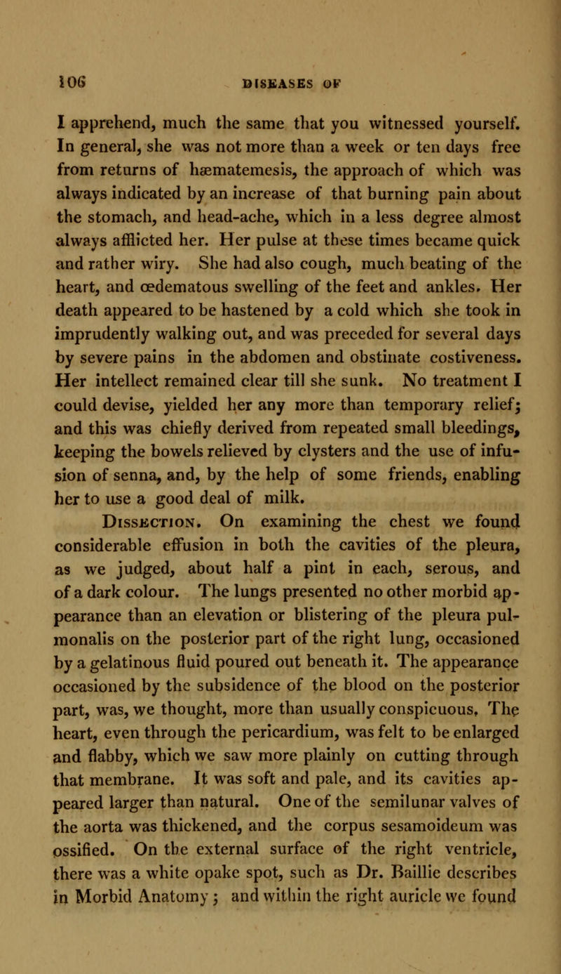 I apprehend, much the same that you witnessed yourself. In general, she was not more than a week or ten days free from returns of haematemesis, the approach of which was always indicated by an increase of that burning pain about the stomach, and head-ache, which in a less degree almost always afflicted her. Her pulse at these times became quick and rather wiry. She had also cough, much beating of the heart, and cedematous swelling of the feet and ankles. Her death appeared to be hastened by a cold which she took in imprudently walking out, and was preceded for several days by severe pains in the abdomen and obstinate costiveness. Her intellect remained clear till she sunk. No treatment I could devise, yielded her any more than temporary relief; and this was chiefly derived from repeated small bleedings, keeping the bowels relieved by clysters and the use of infu- sion of senna, and, by the help of some friends, enabling her to use a good deal of milk. Dissection. On examining the chest we found considerable effusion in both the cavities of the pleura, as we judged, about half a pint in each, serous, and of a dark colour. The lungs presented no other morbid ap- pearance than an elevation or blistering of the pleura pul- monalis on the posterior part of the right lung, occasioned by a gelatinous fluid poured out beneath it. The appearance occasioned by the subsidence of the blood on the posterior part, was, we thought, more than usually conspicuous, The heart, even through the pericardium, was felt to be enlarged and flabby, which we saw more plainly on cutting through that membrane. It was soft and pale, and its cavities ap- peared larger than natural. One of the semilunar valves of the aorta was thickened, and the corpus sesamoideum was ossified. On the external surface of the right ventricle, there was a white opake spot, such as Dr. Baillie describes in Morbid Anatomy; and within the right auricle we found