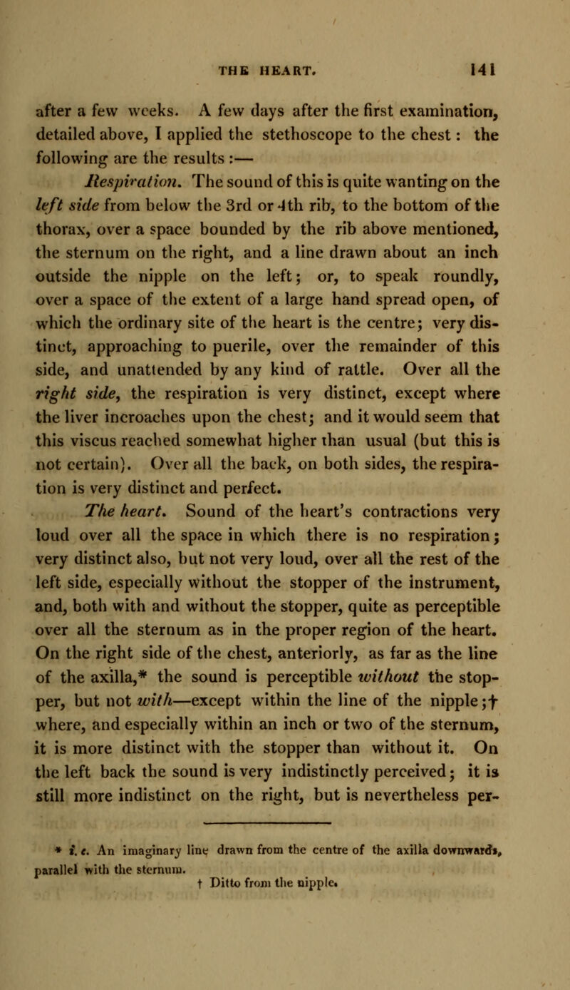 after a few weeks. A few days after the first examination, detailed above, I applied the stethoscope to the chest: the following are the results :— Respiration. The sound of this is quite wanting on the left side from below the 3rd or 4th rib, to the bottom of the thorax, over a space bounded by the rib above mentioned, the sternum on the right, and a line drawn about an inch outside the nipple on the left; or, to speak roundly, over a space of the extent of a large hand spread open, of which the ordinary site of the heart is the centre; very dis- tinct, approaching to puerile, over the remainder of this side, and unattended by any kind of rattle. Over all the right side, the respiration is very distinct, except where the liver incroaches upon the chest; and it would seem that this viscus reached somewhat higher than usual (but this is not certain). Over all the back, on both sides, the respira- tion is very distinct and perfect. The heart. Sound of the heart's contractions very loud over all the space in which there is no respiration; very distinct also, but not very loud, over all the rest of the left side, especially without the stopper of the instrument, and, both with and without the stopper, quite as perceptible over all the sternum as in the proper region of the heart. On the right side of the chest, anteriorly, as far as the line of the axilla,* the sound is perceptible without the stop- per, but not with—except within the line of the nipple ;f where, and especially within an inch or two of the sternum, it is more distinct with the stopper than without it. On the left back the sound is very indistinctly perceived; it is still more indistinct on the right, but is nevertheless per- * i. e. An imaginary line drawn from the centre of the axilla downward1!, parallel with the sternum. t Ditto from the nipple.