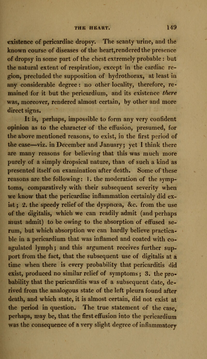 existence of pericardiac dropsy. The scanty urine, and the known course of diseases of the heart,rendered the presence of dropsy in some part of the chest extremely probable : but the natural extent of respiration, except in the cardiac re- gion, precluded the supposition of hydrothorax, at least in any considerable degree : no other locality, therefore, re- mained for it but the pericardium, and its existence there was, moreover, rendered almost certain, by other and more direct signs. It is, perhaps, impossible to form any very confident opinion as to the character of the effusion, presumed, for the above mentioned reasons, to exist, in the first period of the case—viz. in December and January; yet I think there are many reasons for believing that this was much more purely of a simply dropsical nature, than of such a kind as presented itself on examination after death. Some of these reasons are the following: 1. the moderation of the symp- toms, comparatively with their subsequent severity when we know that the pericardiac inflammation certainly did ex- ist; 2. the speedy relief of the dyspnoea, &c. from the use of the digitalis, which we can readily admit (and perhaps must admit) to be owing to the absorption of effused se- rum, but which absorption we can hardly believe practica- ble in a pericardium that was inflamed and coated with co- agulated lymph; and this argument receives further sup- port from the fact, that the subsequent use of digitalis at a time when there is every probability that pericarditis did exist, produced no similar relief of symptoms; 3. the pro- bability that the pericarditis was of a subsequent date, de- rived from the analogous state of the left pleura found after death, and which state, it is almost certain, did not exist at the period in question. The true statement of the case, perhaps, may be, that the first effusion into the pericardium was the consequence of a very slight degree of inflammatory