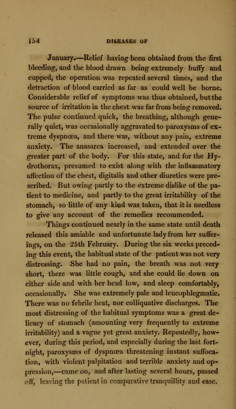 January.—Relief having been obtained from the first bleeding, and the blood drawn being extremely bufiy and cupped, the operation was repeated several times, and the detraction of blood carried as far as could well be borne. Considerable relief of symptoms was thus obtained, but the source of irritation in the chest was far from being removed. The pulse continued quick, the breathing, although gene- rally quiet, was occasionally aggravated to paroxysms of ex- treme dyspnoea, and there was, without any pain, extreme anxiety. The anasarca increased, and extended over the greater part of the body. For this state, and for the Hy- drothorax, presumed to exist along with the inflammatory affection of the chest, digitalis and other diuretics were pre- scribed. But owing partly to the extreme dislike of the pa- tient to medicine, and partly to the great irritability of the stomach, so little of any kind was taken, that it is needless to give any account of the remedies recommended. Things continued nearly in the same state until death released this amiable and unfortunate lady from her suffer- ings, on the 25th February. During the six weeks preced- ing this event, the habitual state of the patient was not very distressing. She had no pain, the breath was not very short, there was little cough, and she could lie down on either side and with her head low, and sleep comfortably, occasionally. She was extremely pale and leucophlegmatic. There was no febrile heat, nor colliquative discharges. The most distressing of the habitual symptoms was a great de- licacy of stomach (amounting very frequently to extreme irritability) and a vague yet great anxiety. Repeatedly, how- ever, during this period, and especially during the last fort- night, paroxysms of dyspnoea threatening instant suffoca- tion, with violent palpitation and terrible anxiety and op- pression,—came on, and after lasting several hours, passed off, leaving the patient in comparative tranquillity and ease.