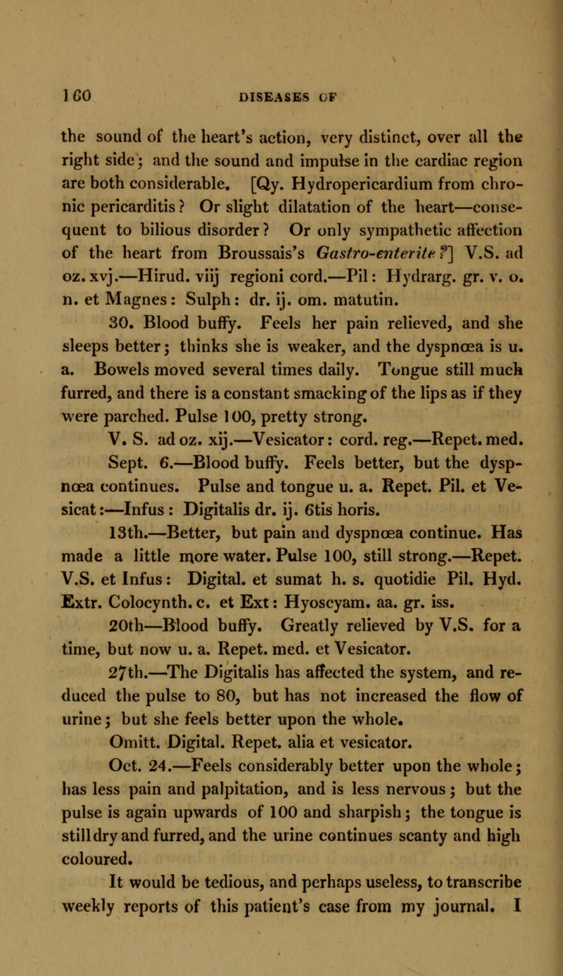 the sound of the heart's action, very distinct, over all the right side; and the sound and impulse in the cardiac region are both considerable. [Qy. Hydropericardium from chro- nic pericarditis ? Or slight dilatation of the heart—conse- quent to bilious disorder ? Or only sympathetic affection of the heart from Broussais's Gastro-enterite ?] V.S. ad oz.xvj.—Hirud. viij regioni cord.—Pil: Hydrarg. gr. v. o. n. et Magnes: Sulph: dr. ij. om. matutin. 30. Blood buffy. Feels her pain relieved, and she sleeps better; thinks she is weaker, and the dyspnoea is u. a. Bowels moved several times daily. Tongue still much furred, and there is a constant smacking of the lips as if they were parched. Pulse 100, pretty strong. V. S. adoz. xij.—Vesicator: cord. reg.—Repet. med. Sept. 6.—Blood buffy. Feels better, but the dysp- noea continues. Pulse and tongue u. a. Repet. Pil. et Ve- sicat:—Infus : Digitalis dr. ij. 6tis horis. 13th.—Better, but pain and dyspnoea continue. Has made a little more water. Pulse 100, still strong.—Repet. V.S. et Infus: Digital, et sumat h. s. quotidie Pil. Hyd. Extr. Colocynth. c. et Ext: Hyoscyam. aa. gr. iss. 20th—Blood buffy. Greatly relieved by V.S. for a time, but now u. a. Repet. med. et Vesicator. 27th.—The Digitalis has affected the system, and re- duced the pulse to 80, but has not increased the flow of urine; but she feels better upon the whole, Omitt. Digital. Repet. alia et vesicator. Oct. 24.—Feels considerably better upon the whole; has less pain and palpitation, and is less nervous; but the pulse is again upwards of 100 and sharpish; the tongue is still dry and furred, and the urine continues scanty and high coloured. It would be tedious, and perhaps useless, to transcribe weekly reports of this patient's case from my journal. I