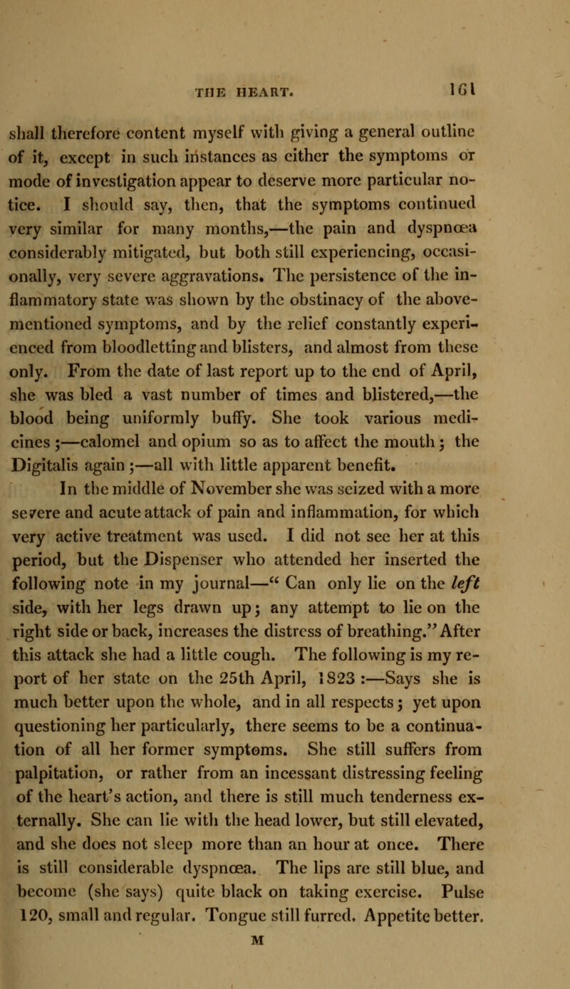 shall therefore content myself with giving a general outline of it, except in such instances as cither the symptoms or mode of investigation appear to deserve more particular no- tice. I should say, then, that the symptoms continued very similar for many months,—the pain and dyspnoea considerably mitigated, but both still experiencing, occasi- onally, very severe aggravations. The persistence of the in- flammatory state was shown by the obstinacy of the above- mentioned symptoms, and by the relief constantly experi- enced from bloodletting and blisters, and almost from these only. From the date of last report up to the end of April, she was bled a vast number of times and blistered,—the blood being uniformly buffy. She took various medi- cines ;—calomel and opium so as to affect the mouth ; the Digitalis again ;—all with little apparent benefit. In the middle of November she was seized with a more severe and acute attack of pain and inflammation, for which very active treatment was used. I did not sec her at this period, but the Dispenser who attended her inserted the following note in my journal— Can only lie on the left side, with her legs drawn up; any attempt to lie on the right side or back, increases the distress of breathing. After this attack she had a little cough. The following is my re- port of her state on the 25th April, 1S23:—Says she is much better upon the whole, and in all respects ; yet upon questioning her particularly, there seems to be a continua- tion of all her former symptoms. She still suffers from palpitation, or rather from an incessant distressing feeling of the heart's action, and there is still much tenderness ex- ternally. She can lie with the head lower, but still elevated, and she does not sleep more than an hour at once. There is still considerable dyspnoea. The lips are still blue, and become (she says) quite black on taking exercise. Pulse 120, small and regular. Tongue still furred. Appetite better. M