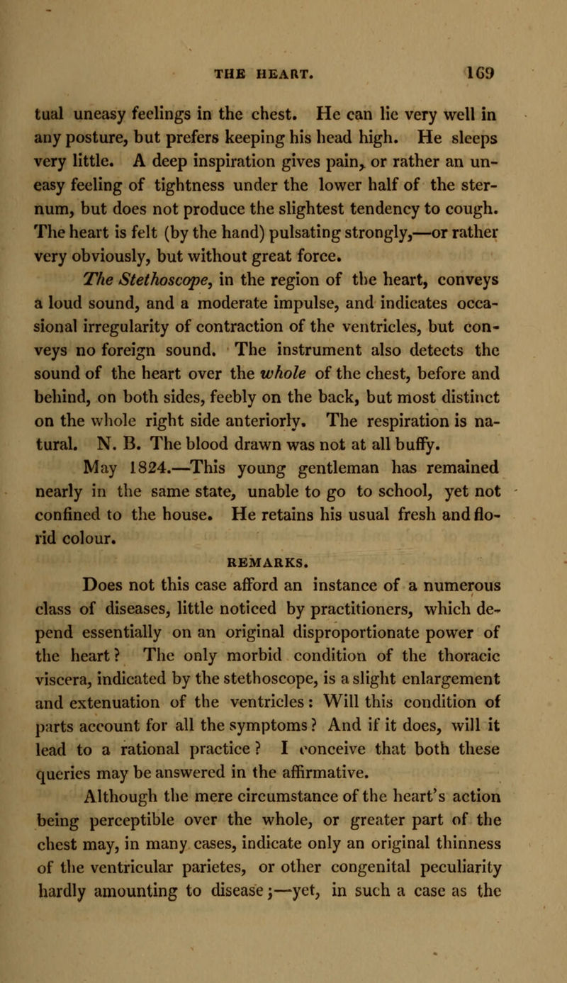 tual uneasy feelings in the chest. He can lie very well in any posture, but prefers keeping his head high. He sleeps very little. A deep inspiration gives pain> or rather an un- easy feeling of tightness under the lower half of the ster- num, but does not produce the slightest tendency to cough. The heart is felt (by the hand) pulsating strongly,—or rather very obviously, but without great force. The Stethoscope, in the region of the heart, conveys a loud sound, and a moderate impulse, and indicates occa- sional irregularity of contraction of the ventricles, but con- veys no foreign sound. The instrument also detects the sound of the heart over the whole of the chest, before and behind, on both sides, feebly on the back, but most distinct on the whole right side anteriorly. The respiration is na- tural. N. B. The blood drawn was not at all huffy. May 1824.—This young gentleman has remained nearly in the same state, unable to go to school, yet not confined to the house. He retains his usual fresh and flo- rid colour. REMARKS. Does not this case afford an instance of a numerous class of diseases, little noticed by practitioners, which de- pend essentially on an original disproportionate power of the heart ? The only morbid condition of the thoracic viscera, indicated by the stethoscope, is a slight enlargement and extenuation of the ventricles: Will this condition of parts account for all the symptoms ? And if it does, will it lead to a rational practice ? I conceive that both these queries may be answered in the affirmative. Although the mere circumstance of the heart's action being perceptible over the whole, or greater part of the chest may, in many cases, indicate only an original thinness of the ventricular parietes, or other congenital peculiarity hardly amounting to disease j—yet, in such a case as the