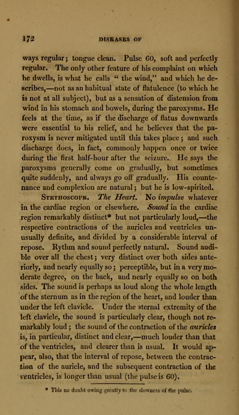 ways regular; tongue clean. Pulse CO, soft and perfectly regular. The only other feature of his complaint on which he dwells, is what he calls  the wind, and which he de- scribes,—not as an habitual state of flatulence (to which he is not at all subject), but as a sensation of distension from wind in his stomach and bowels, during the paroxysms. He feels at the time, as if the discharge of flatus downwards were essential to his relief, and he believes that the pa- roxysm is never mitigated until this takes place ; and such discharge docs, in fact, commonly happen once or twice during the first half-hour after the seizure. He says the paroxysms generally come on gradually, but sometimes quite suddenly, and always go off gradually. His counte- nance and complexion are natural; but he is low-spirited. Stethoscope. The Heart. No impulse whatever in the cardiac region or elsewhere. Sound in the cardiac region remarkably distinct* but not particularly loud,—the respective contractions of the auricles and ventricles un- usually definite, and divided by a considerable interval of repose. Rythm and sound perfectly natural. Sound audi- ble over all the chest; very distinct over both sides ante- riorly, and nearly equally so; perceptible, but in a very mo- derate degree, on the back, and nearly equally so on both sides. The sound is perhaps as loud along the whole length of the sternum as in the region of the heart, and louder than under the left clavicle. Under the sternal extremity of the left clavicle, the sound is particularly clear, though not re- markably loud ; the sound of the contraction of the auricles is, in particular, distinct and clear,—much louder than that of the ventricles, and clearer than is usual. It would ap- pear, also, that the interval of repose, between the contrac- tion of the auricle, and the subsequent contraction of the ventricles, is longer than usual (the pulse is 60). * This no doubt owing greatly to the slowness of *he pulse.