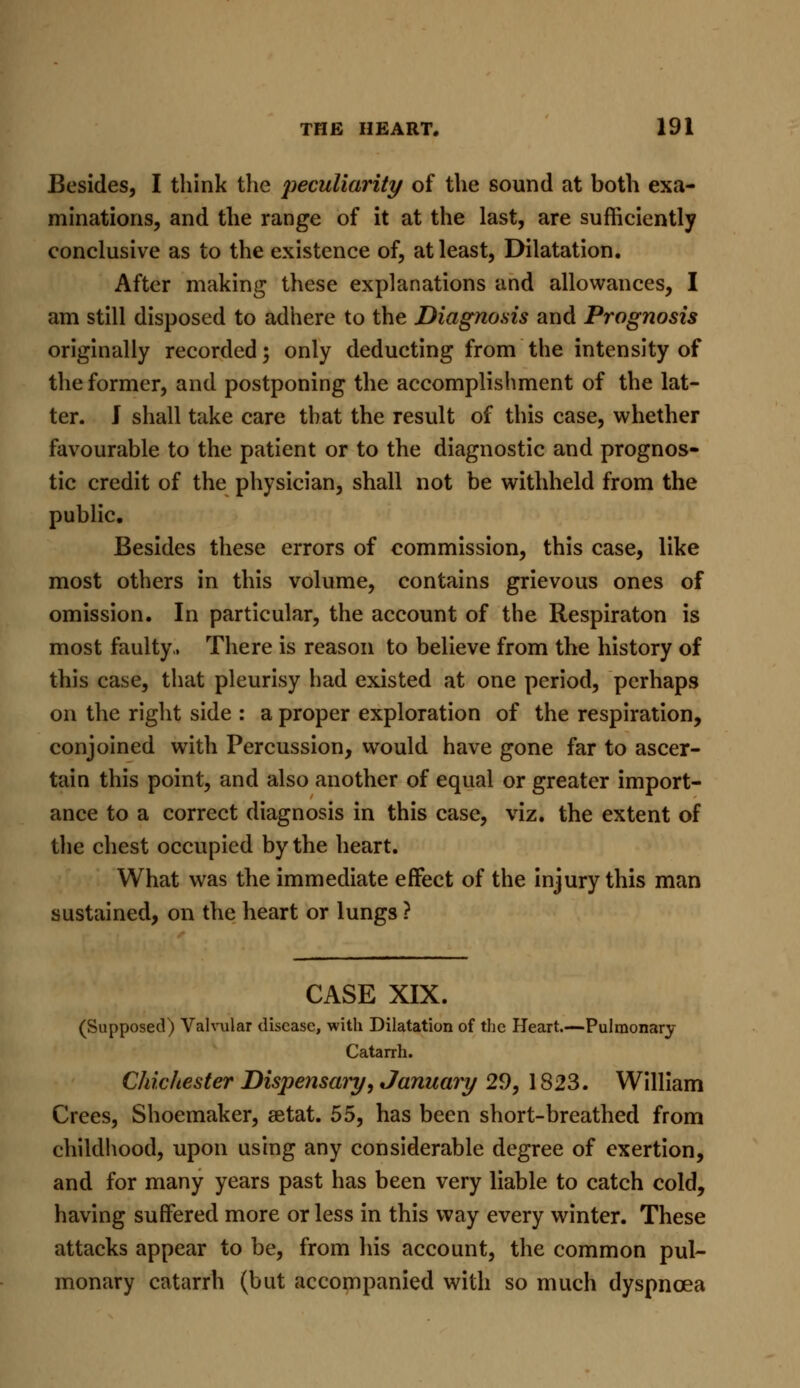 Besides, I think the peculiarity of the sound at both exa- minations, and the range of it at the last, are sufficiently conclusive as to the existence of, at least, Dilatation. After making these explanations and allowances, I am still disposed to adhere to the Diagnosis and Prognosis originally recorded; only deducting from the intensity of the former, and postponing the accomplishment of the lat- ter. J shall take care that the result of this case, whether favourable to the patient or to the diagnostic and prognos- tic credit of the physician, shall not be withheld from the public. Besides these errors of commission, this case, like most others in this volume, contains grievous ones of omission. In particular, the account of the Respiraton is most faulty., There is reason to believe from the history of this case, that pleurisy had existed at one period, perhaps on the right side : a proper exploration of the respiration, conjoined with Percussion, would have gone far to ascer- tain this point, and also another of equal or greater import- ance to a correct diagnosis in this case, viz. the extent of the chest occupied by the heart. What was the immediate effect of the injury this man sustained, on the heart or lungs ? CASE XIX. (Supposed) Valvular disease, with Dilatation of the Heart.—Pulmonary Catarrh. Chic/tester Dispensary, January 29, 1823. William Crees, Shoemaker, aetat. 55, has been short-breathed from childhood, upon using any considerable degree of exertion, and for many years past has been very liable to catch cold, having suffered more or less in this way every winter. These attacks appear to be, from his account, the common pul- monary catarrh (but accompanied with so much dyspnoea