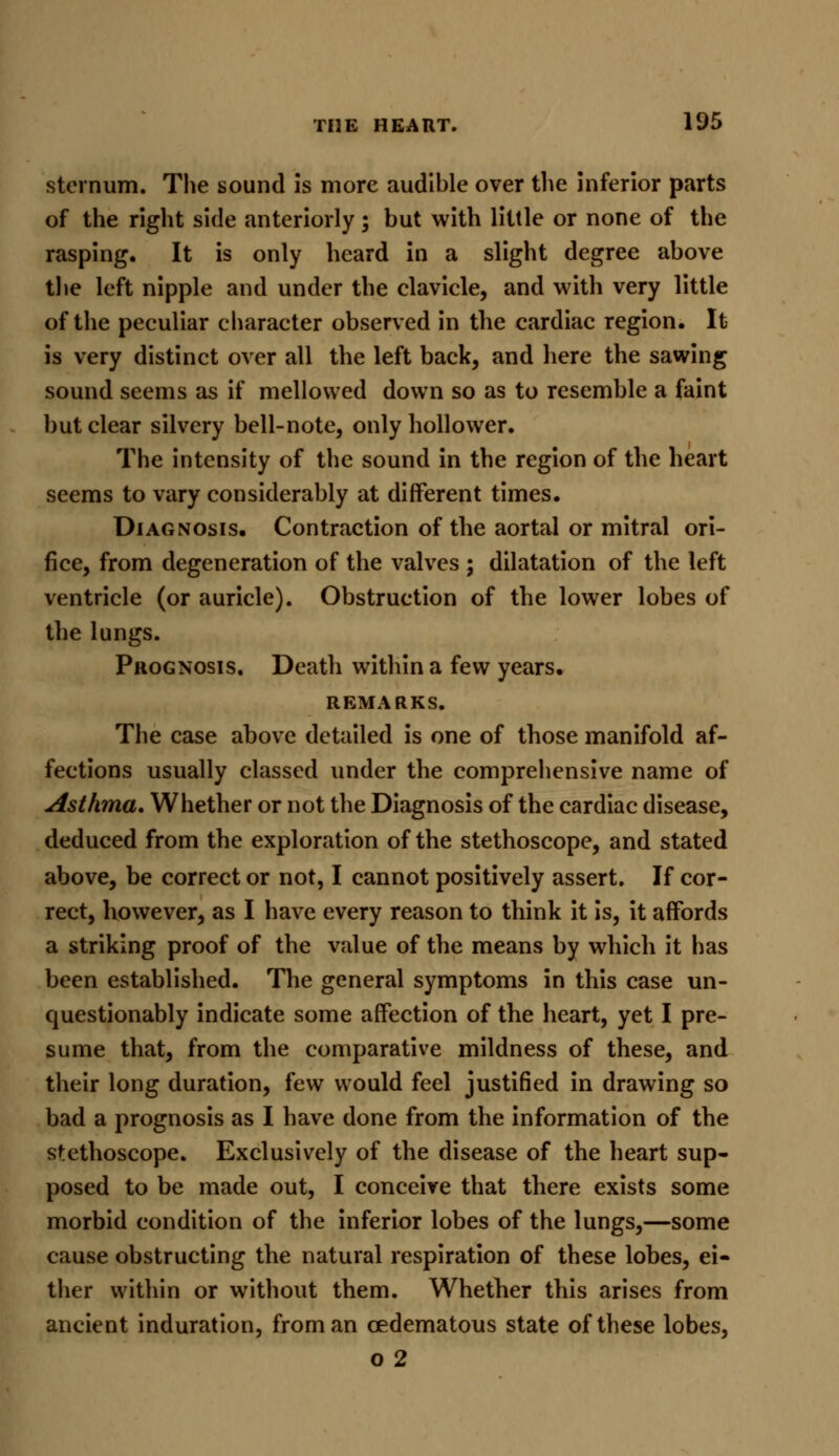 sternum. The sound is more audible over the inferior parts of the right side anteriorly; but with little or none of the rasping. It is only heard in a slight degree above the left nipple and under the clavicle, and with very little of the peculiar character observed in the cardiac region. It is very distinct over all the left back, and here the sawing sound seems as if mellowed down so as to resemble a faint but clear silvery bell-note, only hollower. The intensity of the sound in the region of the heart seems to vary considerably at different times. Diagnosis. Contraction of the aortal or mitral ori- fice, from degeneration of the valves ; dilatation of the left ventricle (or auricle). Obstruction of the lower lobes of the lungs. Prognosis. Death within a few years. REMARKS. The case above detailed is one of those manifold af- fections usually classed under the comprehensive name of Asthma. Whether or not the Diagnosis of the cardiac disease, deduced from the exploration of the stethoscope, and stated above, be correct or not, I cannot positively assert. If cor- rect, however, as I have every reason to think it is, it affords a striking proof of the value of the means by which it has been established. The general symptoms in this case un- questionably indicate some affection of the heart, yet I pre- sume that, from the comparative mildness of these, and their long duration, few would feel justified in drawing so bad a prognosis as I have done from the information of the stethoscope. Exclusively of the disease of the heart sup- posed to be made out, I conceive that there exists some morbid condition of the inferior lobes of the lungs,—some cause obstructing the natural respiration of these lobes, ei- ther within or without them. Whether this arises from ancient induration, from an cedematous state of these lobes, o 2