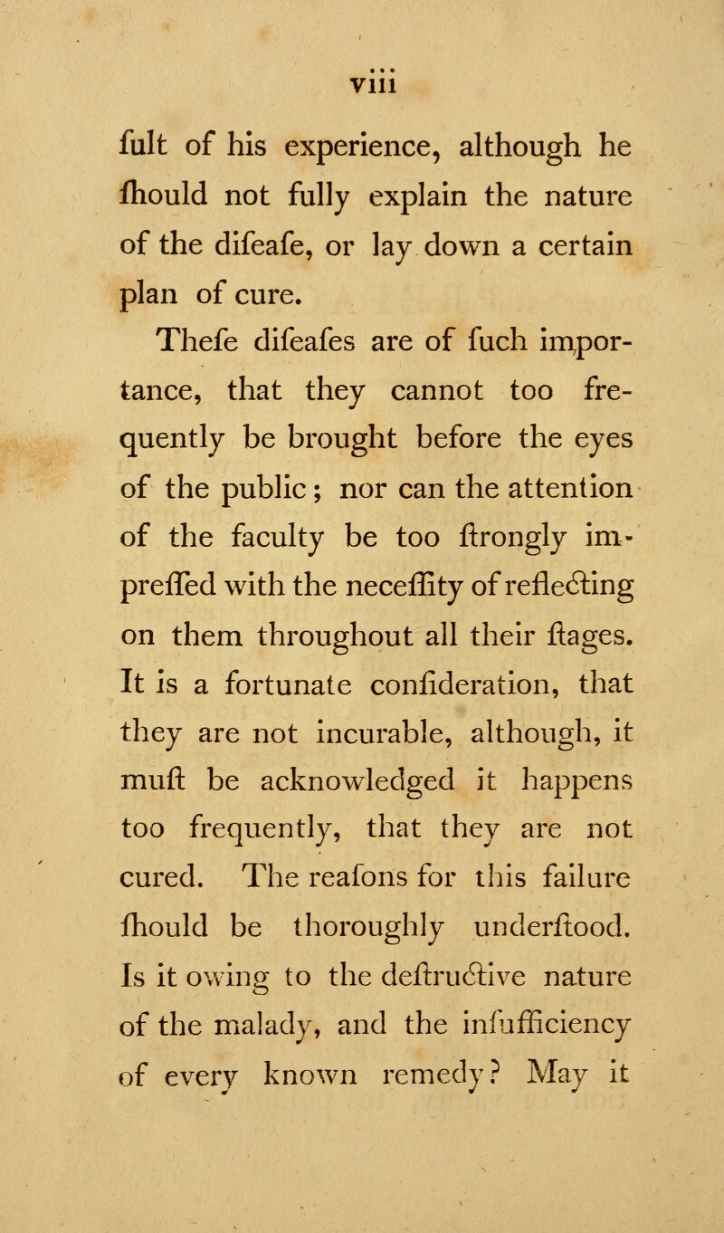 fult of his experience, although he Ihould not fully explain the nature of the difeafe, or lay down a certain plan of cure. Thefe difeafes are of fuch impor- tance, that they cannot too fre- quently be brought before the eyes of the public; nor can the attention of the faculty be too ftrongly im- preiTed with the neceffity of reflecting on them throughout all their ftages. It is a fortunate conlideration, that they are not incurable, although, it mufl: be acknowledged it happens too frequently, that they are not cured. The reafons for this failure fhould be thoroughly underitood. Is it owing to the deftruCtive nature of the malady, and the infufficiency of every known remedy? May it