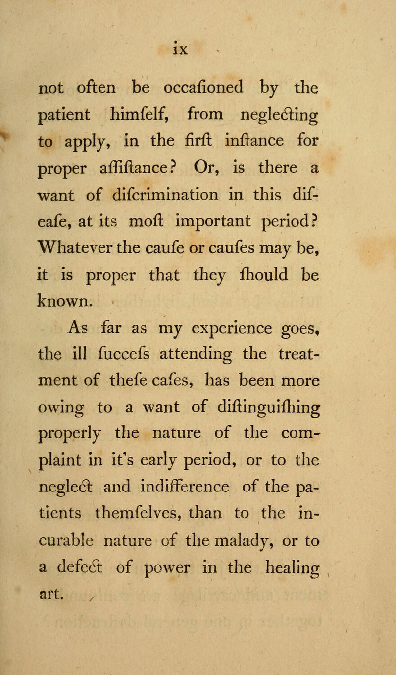 not often be occafioned by the patient himfelf, from negle6ling to apply, in the firft inftance for proper affiftance? Or, is there a want of difcrimination in this dif- eafe, at its moft important period? Whatever the caufe or caufes may be, it is proper that they fhould be known. As far as my experience goes, the ill fuccefs attending the treat- ment of thefe cafes, has been more owing to a want of diftinguifhing properly the nature of the com- plaint in it's early period, or to the neglect and indifference of the pa- tients therafelves, than to the in- curable nature of the malady, or to a defe6l of power in the healing art.