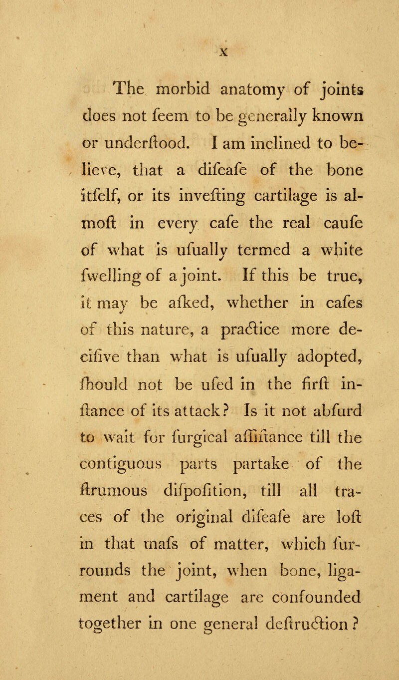 The morbid anatomy of joints does not feem to be generally known or underfiood. I am inclined to be- lieve, that a difeafe of the bone itfelf, or its invefting cartilage is al- mofi: in every cafe the real caufe of what is ufually termed a white fwelling of a joint. If this be true, it may be afked, whether in cafes of this nature, a practice more de- cilive than what is ufually adopted, iliould not be ufed in the firft in- flance of Its attack? Is it not abfard to wait for furgical affinance till the contiguous parts partake of the ftrumous dlfpofition, till all tra- ces of the original difeafe are loft in that rnafs of matter, which fur- rounds the joint, when bone, liga- ment and cartilage are confounded together in one general deftru6lion ?