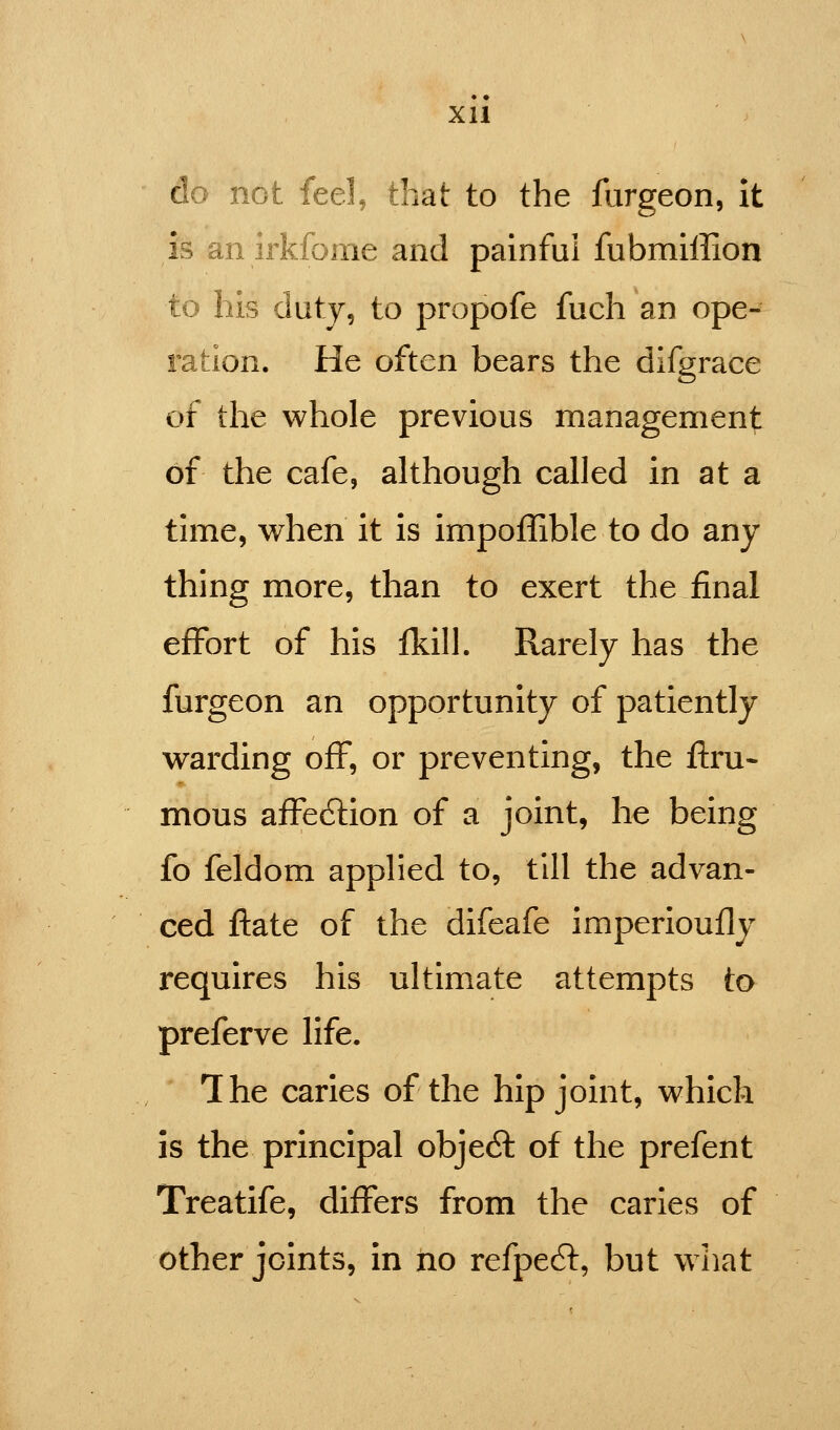 do not feel, that to the forgeon, It is an irkfome and painful fubmiffion to his duty, to propofe fuch an ope- ration. He often bears the dlfgrace of the whole previous management of the cafe, although called in at a time, when it is impoffible to do any thing more, than to exert the final effort of his Ikill. Rarely has the furgeon an opportunity of patiently warding off, or preventing, the ftru- mous affe(5lion of a joint, he being fo feldom applied to, till the advan- ced flate of the difeafe imperioufly requires his ultimate attempts to preferve life. The caries of the hip joint, which is the principal objeA of the prefent Treatife, differs from the caries of other joints, in no refpedt, but what