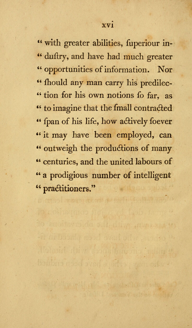  with greater abilities, fuperiour in- ** duftry, and have had much greater *' opportunities of information. Nor ** fhould any man carry his predilec-  tion for his own notions fo far, as *' to imagine that the fmall contra6led ** fpan of his life, how a6tively foever ** it may have been employed, can  outweigh the produ6lions of many '* centuries, and the united labours of a prodigious number of intelligent  pradlitioners,