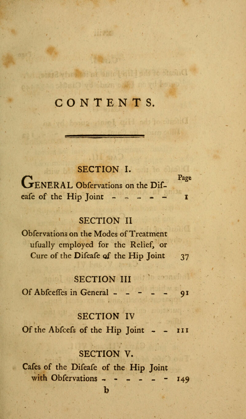 CONTENTS. SECTION L GPage ENERAL Obfervations on the Dif- eafe of the Hip Joint --,--- I SECTION II Obfervations on the Modes of Treatment ufually employed for the Relief, or Cure of the Difeafe of the Hip Joint 37 SECTION III Of AbfcelTes in General ----- 91 SECTION IV OftheAbfcefs of the Hip Joint - - 111 SECTION V. Cafes of the Difeafe of the Hip Joint with Obfervations ^-----149 b