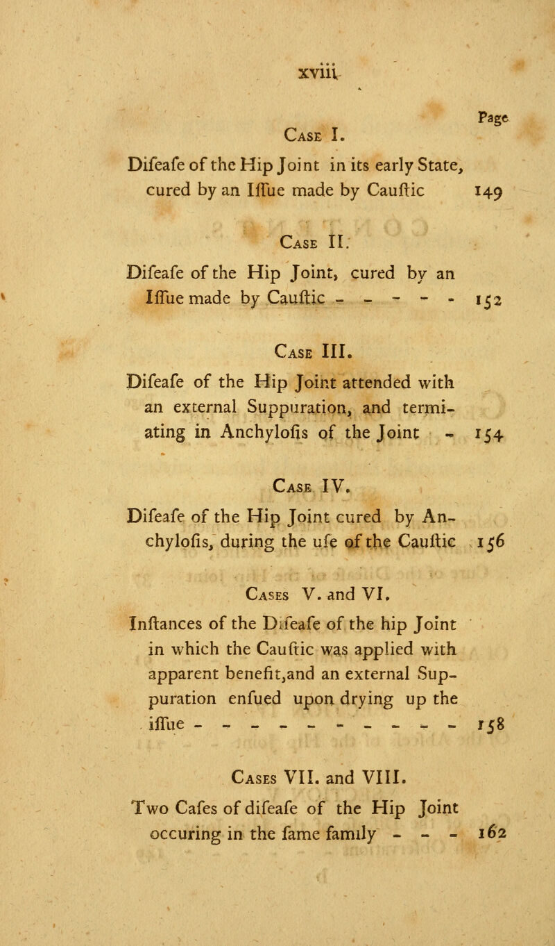 Page Case I. Difeafe of the Hip Joint in its early State, cured by an Iffue made by Cauftic 149 Case 11; Difeafe of the Hip Joint, cured by an lifuemade by Cauftic - - - - - 152 Case III. Difeafe of the Hip Joint attended with an external Suppuration, and termi- ating in Anchylofis of the Joint - 154 Case IV, Difeafe of the Hip Joint cured by An- chylofis, during the ufe of th^ Cauftic .156 Cases V. and VL Inftances of the Difeafe of the hip Joint in which the Cauftic was applied with apparent benefit,and an external Sup- puration enfued upon drying up the iffue ---------- 158 Cases VII. and VIII. Two Cafes of difeafe of the Hip Joint occuring in the fame family - - - 162