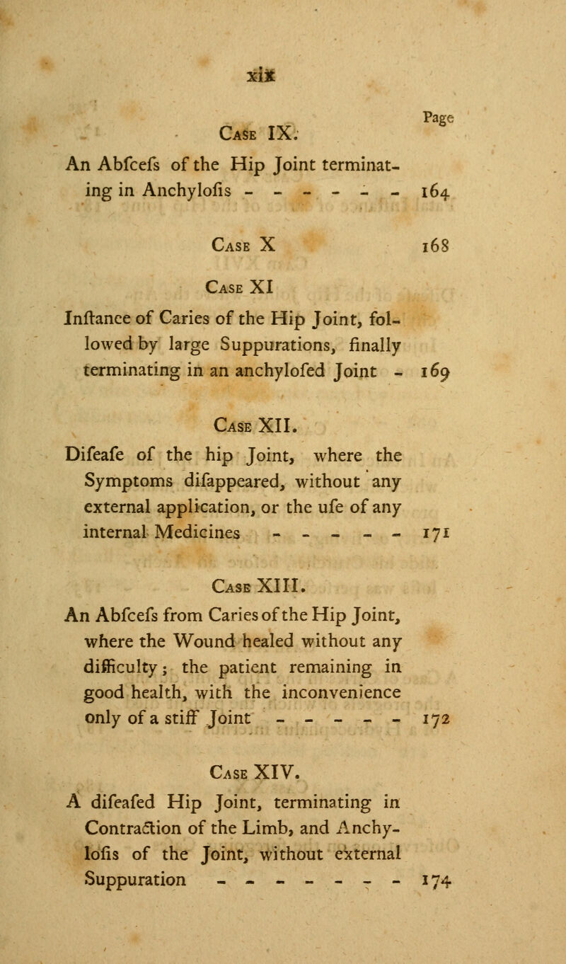 xijt Page Ca§e IX. An Abfcefs of the Hip Joint terminat- ing in Anchylofis ------ 164 Case X 168 Case XI Inftance of Caries of the Hip Joint, fol- lowed by large Suppurations, finally terminating in an anchylofed Joint - 169 Case XII. Difeafe of the hip Joint, where the Symptoms difappeared, without any external application, or the ufe of any internal Medicines - - - - - 171 Case XIII. An Abfcefs from Caries of the Hip Joint, where the Wound healed without any difficulty; the patient remaining in good health, with the inconvenience only of a stiff Joint - - - - - 172 Case XIV. A difeafed Hip Joint, terminating in Contra(flion of the Limb, and Anchy- lofis of the Joint, without ekternal Suppuration -- - - - - - 174