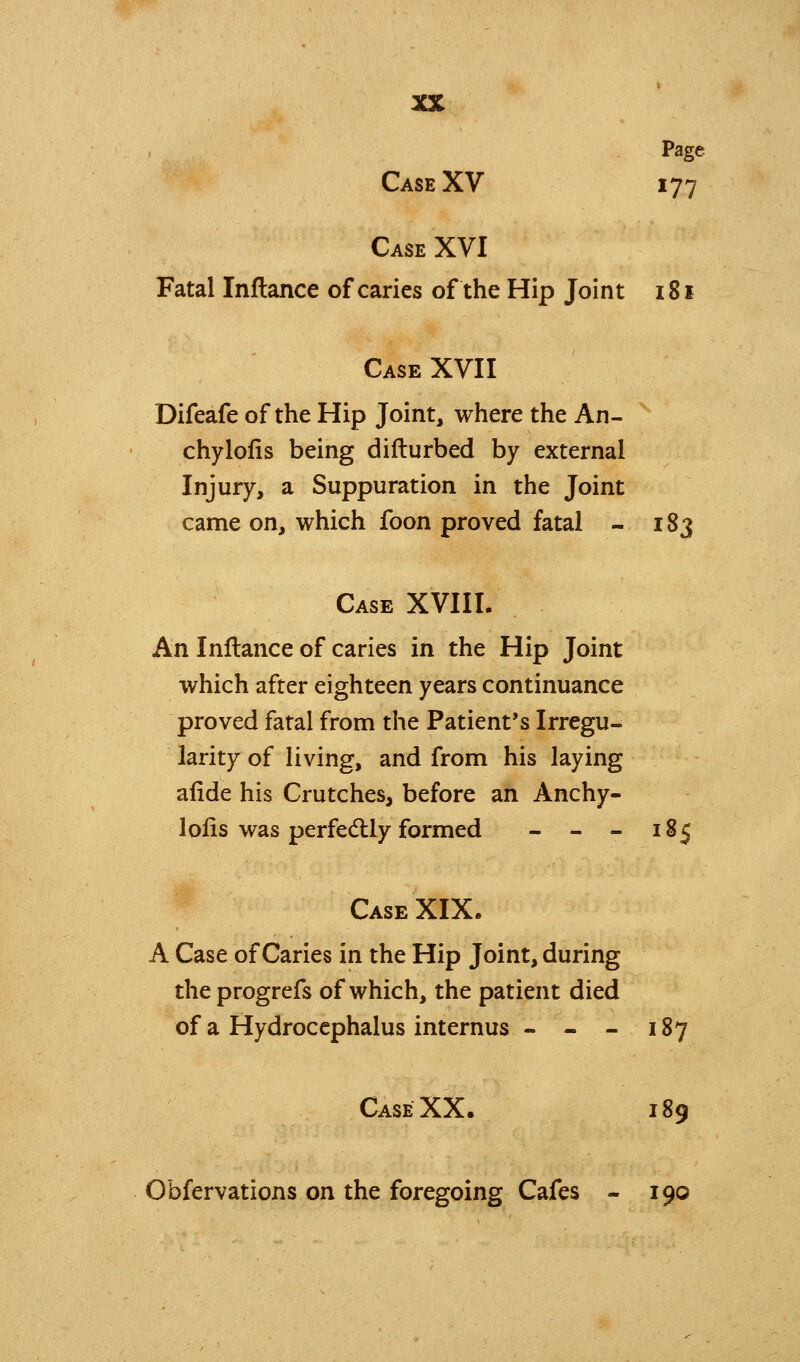 Page Case XV 177 Case XVI Fatal Inflance of caries of the Hip Joint 181 Case XVII Difeafe of the Hip Joint, where the An- ^ chylolis being difturbed by external Injury, a Suppuration in the Joint came on, which foon proved fatal - 183 Case XVIII. An Inflance of caries in the Hip Joint which after eighteen years continuance proved fatal from the Patient's Irregu- larity of living, and from his laying alide his Crutches, before an Anchy- 1 oils was perfedlly formed - - - 185 Case XIX. A Case of Caries in the Hip Joint, during theprogrefs of which, the patient died of a Hydrocephalus internus - - - 187 Case XX. 189 Obfervations on the foregoing Cafes - 190