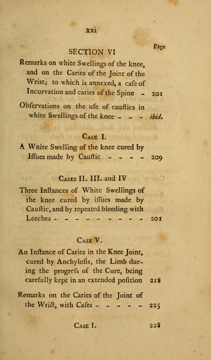 Page SECTION VI Remarks on white Swellings of the knee, and on the Caries of the Joint of the Wrist; to which is annexed, a cafe of Incurvation and caries of the Spine - 201 Obfervations on the ufe of cauilics in white Swellings of the knee - - - ihfd. Case I. A Wnite Swelling of the knee cured by liTues made by Caullic - - - - 209 Cases II. III. and IV Three Inflances of White Swellings of the knee cured by ilTues made by Cauflic, and by repeated bleeding with Leeches --------.-201 Case V. An Inftance of Caries in the Knee Joint, cured by Anchylolis, the Limb dur- ing the progrcfs of the Cure, being carefully kept in an extended pofition 218 Remarks on the Caries of the Joint of the Wrift, with Cafes - - - - - 225 Case I. 22%