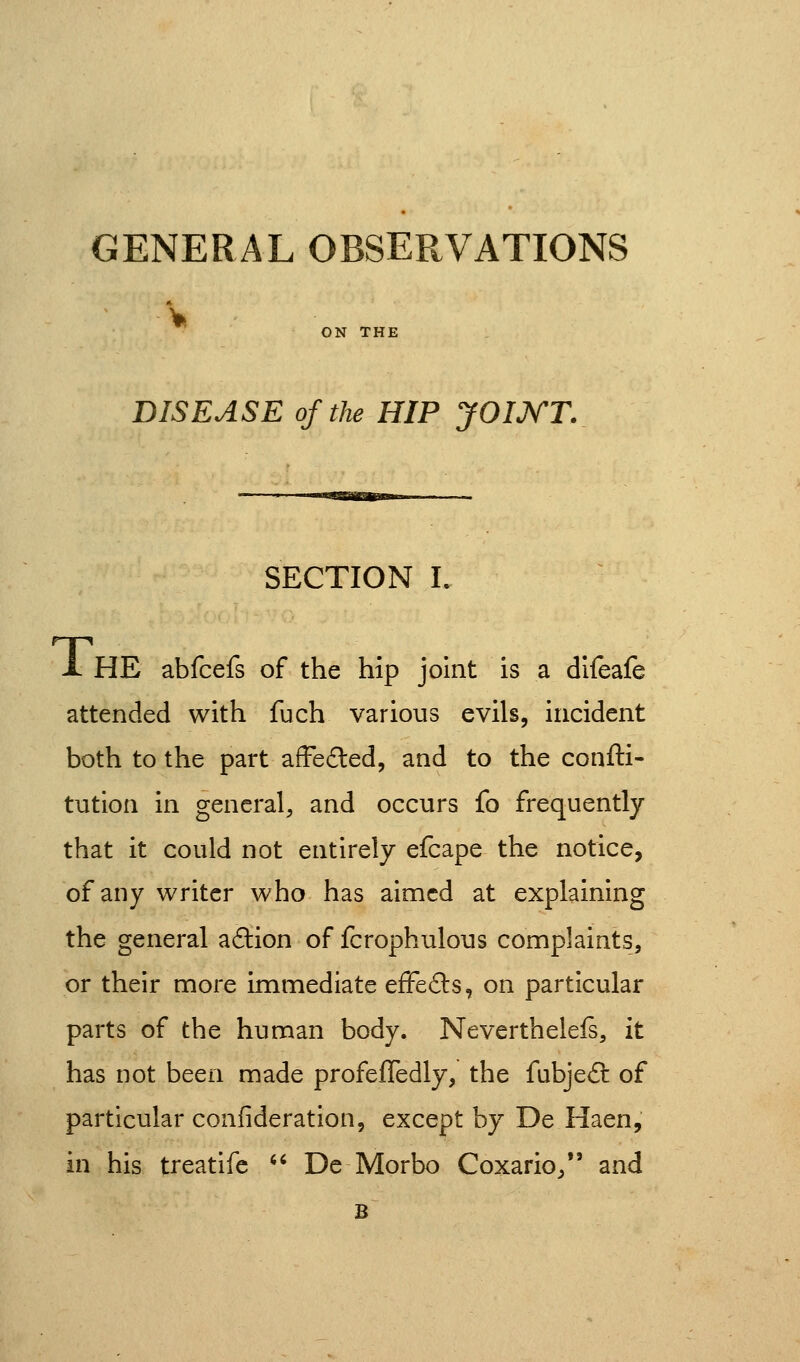 GENERAL OBSERVATIONS V ON THE DISEASE of the HIP JOIJ^T. SECTION L X HE abfcefs of the hip joint is a difeafe attended with fuch various evils, incident both to the part affe£led, and to the confti- tution in general, and occurs fo frequently that it could not entirely efcape the notice, of any writer who has aimed at explaining the general adtion of fcrophulous complaints, or their more immediate efFe6ls, on particular parts of the human body. Neverthelefs, it has not been made profefTedly, the fubje£t of particular confideration, except by De Haen, in his treatifc ^' De Morbo Coxario/' and B