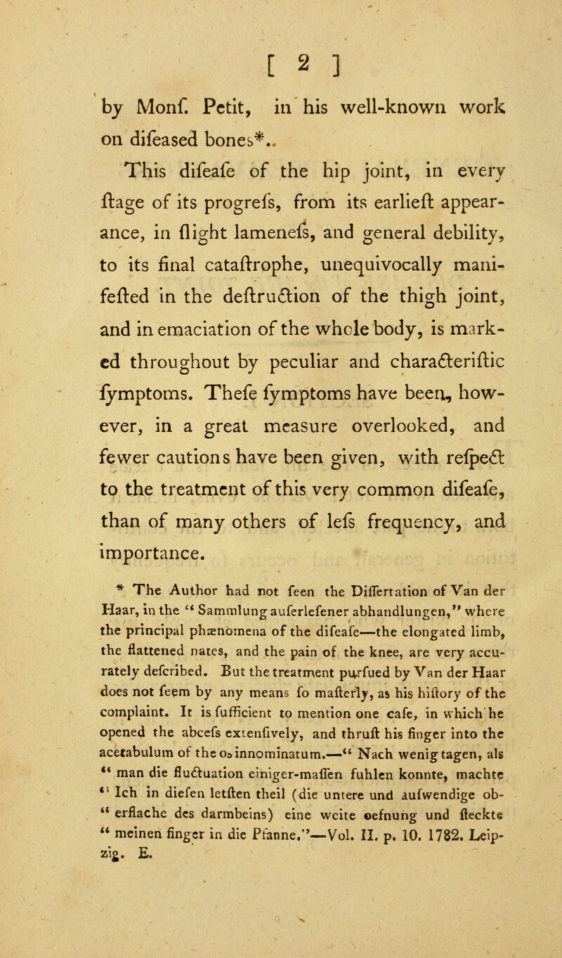 by Monf. Petit, in his well-known work on dileased bones*.. This difeafe of the hip joint, in every ftage of its progrefs, from its earlieft appear- ance, in flight lamenefs, and general debility, to its final cataftrophe, unequivocally mani- fefVed in the deftruftion of the thigh joint, and in emaciation of the whole body, is mark- ed throughout by peculiar and charadleriftic fymptoms. Thefe fymptoms have been, how- ever, in a great measure overlooked, and fewer cautions have been given, with refpeft to the treatment of this very common difeafe, than of many others of lefs frequency, and importance. * The Author had not feen the DifTertation of Van der Haar, inthe '* Sammlungauferlefener abhandlungen, where the principal phjenbmena of the difeafe—the elongated limb, the flattened nates, and the pain of the knee, are very accu- rately defcribed. But the treatment pn^rfued by Van der Haar does not feem by any means fo maflerly, as his hiftory of the complaint. It is fufficient to mention one cafe, in which he opened the abcefs extenfively, and thruft his finger into the acetabulum of theosinnominatum.— Nach wenigtagen, als ** man die fluduation einiger-maiTen fuhlen konnte, machtc *'• Ich in diefen letften theil (die untere und aufwendige ob-  erflache dcs darmbeins) eine weite oefnuhg und flecktg  meinen finger in die Pfanne.—-Vol. II. p. 10. 1782. Leip- zig. E.