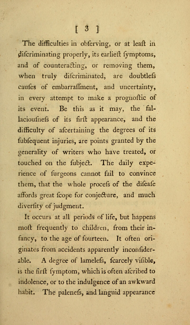 The difficulties in obferving, or at leafl: in ^ifcriminating properly, its earlieft fymptoms, and of counterading, or removing them, when truly difcriminated, are doubtlels caufes of embarraffment, and uncertainty, in every attempt to make a prognoftic of its event. Be this as it may, the fal- lacioufnefs of its firfl: appearance, and the difficulty of afcertaining the degrees of its fubfequent injuries, are points granted by the generality of writers who have treated, or touched on the fubje6l. The daily expe- rience of furgeons cannot fail to convince them, that the whole procefs of the difeafe affords great fcope for conjecture, and much diverfity of judgment. It occurs at all periods of life, but happens moft frequently to children, from their in- fancy, to the age of fourteen. It often ori- ginates from accidents apparently inconfider- able. A degree of lamelefs, fcarcely vifible, is the firfl: fymptom, which is often afcribed to indolence, or to the indulgence of an awkward habit. The palenefs, and languid appearance