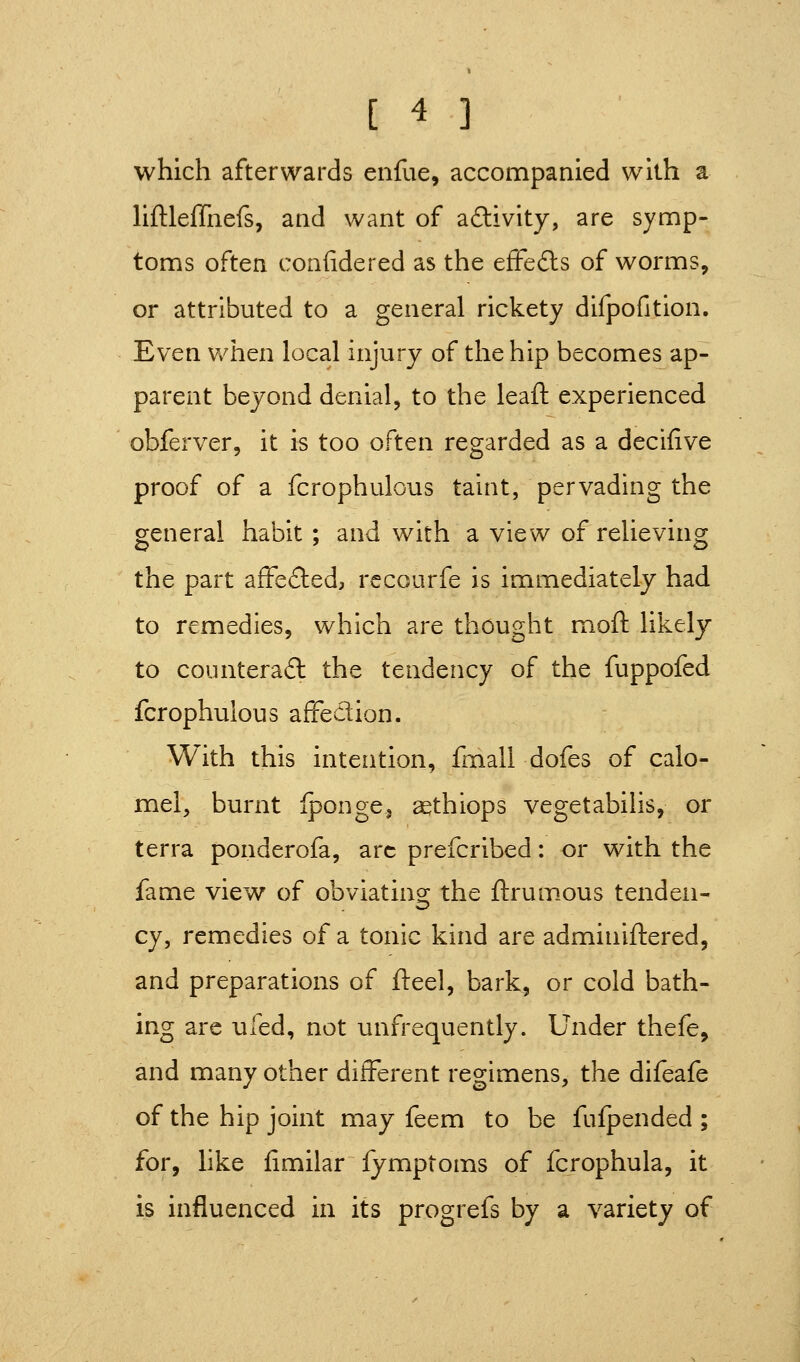 which afterwards enfue, accompanied with a liftleffiiefs, and want of aftivity, are symp- toms often confidered as the effefts of worms, or attributed to a general rickety difJ3ofition. £ven when local injury of the hip becomes ap- parent beyond denial, to the leafl: experienced obferver, it is too often regarded as a decifive proof of a fcrophulous taint, pervading the general habit ; and with a view of relieving the part afFefted, rccourfe is immediately had to remedies, which are thought moft likely to counterad the tendency of the fuppofed fcrophulous afFedion. With this intention, fmall dofes of calo- mel, burnt fpongCi aethiops vegetabilis, or terra ponderofa, arc prefcribed: or with the fame view of obviatino; the ftrum.ous tenden- cy, remedies of a tonic kind are adminiftered, and preparations of fteel, bark, or cold bath- ing are ufed, not unfrequently. Under thefe, and many other different regimens, the difeafe of the hip joint may feem to be fuipended ; for, like fimilar fymptoms of fcrophula, it is influenced in its progrefs by a variety of