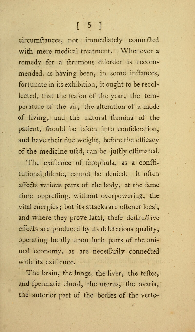 circumftances, not immediately connefted with mere medical treatment. Whenever a remedy for a ftrumous diforder is recom* mended, as having been, in some inftances, fortunate in its exhibition, it ought to be recol- lected, that the feafon of the year, the tem- perature of the air, the alteration of a mode of Hving, and the natural ftamlna of the patient, fliould be taken into confideration, and have their due weight, before the efficacy of the medicine ufed, can be juftly eftimated. The exiftencc of fcrophula, as a eonfti- tutional.difeafe, cannot be denied. It often afFeds various parts of the body, at the fame time oppreffing, without overpowering, the vital energies; but its attacks are oftener local, and where they prove fatal, thefe deftrudlive efFefts are produced by its deleterious quality, operating locally upon fuch parts of the ani- mal economy, as are neceflarily connected with its exiftence. The brain, the lungs, the liver, the teftes, and fpermatic chord, the uterus, the ovaria, the anterior part of the bodies of the verte-