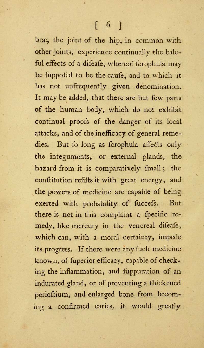 brae, the joint of the hip, in common with other joints, experience continually the bale- ful effects of a difeafe, whereof fcrophula may be fuppofed to be the caufe, and to which it has not unfrequently given denomination. It maybe added, that there are but few parts of the human body, which do not exhibit continual proofs of the danger of its local attacks, and of the inefficacy of general reme- dies. But fo long as fcrophula afFe£ls only the integuments, or external glands, the hazard from it is comparatively fmall; the conftitution refifts it with great energy, and the powers of medicine are capable of being exerted with probability of fuccefs. But there is not in this complaint a fpecific re- medy, like mercury in the venereal difeafe, which can, with a moral certainty, impede its progress. If there were any fuch medicine known, of fuperior efficacy, capable of check- ing the inflammation, and fuppuration of an indurated gland, or of preventing a thickened perioftium, and enlarged bone from becom- ing- a confirmed caries, it would greatly