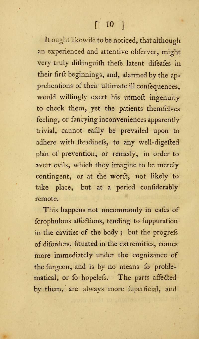 It ought likewife to be noticed, that although an experienced and attentive obferver, might very truly diflinguifh thefe latent difeafes in their firfl: beginnings, and, alarmed by the ap* prehenfions of their ultimate ill confequences, would willingly exert his utmoft ingenuity to check them, yet the patients themfelves feeling, or fancying inconveniences apparently trivial, cannot eafily be prevailed upon to adhere with fteadinefs, to any well-digefted plan of prevention, or remedy, in order to avert evils, which they imagine to be merely contingent, or at the worft, not likely to take place, but at a period confiderably remote. This happens not uncommonly in cafes of fcrophulous affeftions, tending to fuppuration in the cavities of the body ; but the progrefi of diforders, lituated in the extremities, comes more immediately under the cognizance of the {urgeon, and is by no means fo proble- matical, or fo hopelefs. The parts afFedled by them, are always more fuperiicjal, and