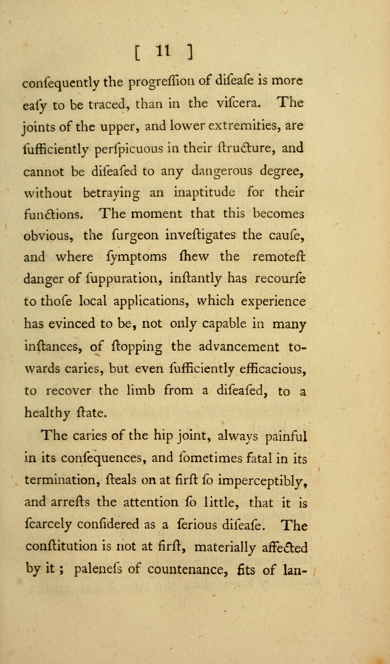 confequently the progreffion of difeafe is more eafy to be traced, than in the vifcera. The joints of the upper, and lower extremities, are fufficiently perfpicuous in their ftrudure, and cannot be difeafed to any dangerous degree, without betraying an inaptitude for their funftions. The moment that this becomes obvious, the furgeon inveftigates the caufe, and where fymptoms fhew the remotefl danger of fuppuration, inftantly has recourfe to thofe local applications, which experience has evinced to be, not only capable in many inftances, of flopping the advancement to- wards caries, but even fufficiently efficacious, to recover the limb from a difeafed, to a healthy ftate. The caries of the hip joint, always painful in its confequences, and fometimes fatal in its termination, fteals on at firft fb imperceptibly, and arrefts the attention fo little, that it is fcarcely conlidered as a ferious difeafe. The conflitution is not at firft, materially afFeded by it; palenefs of countenance, fits of Ian-