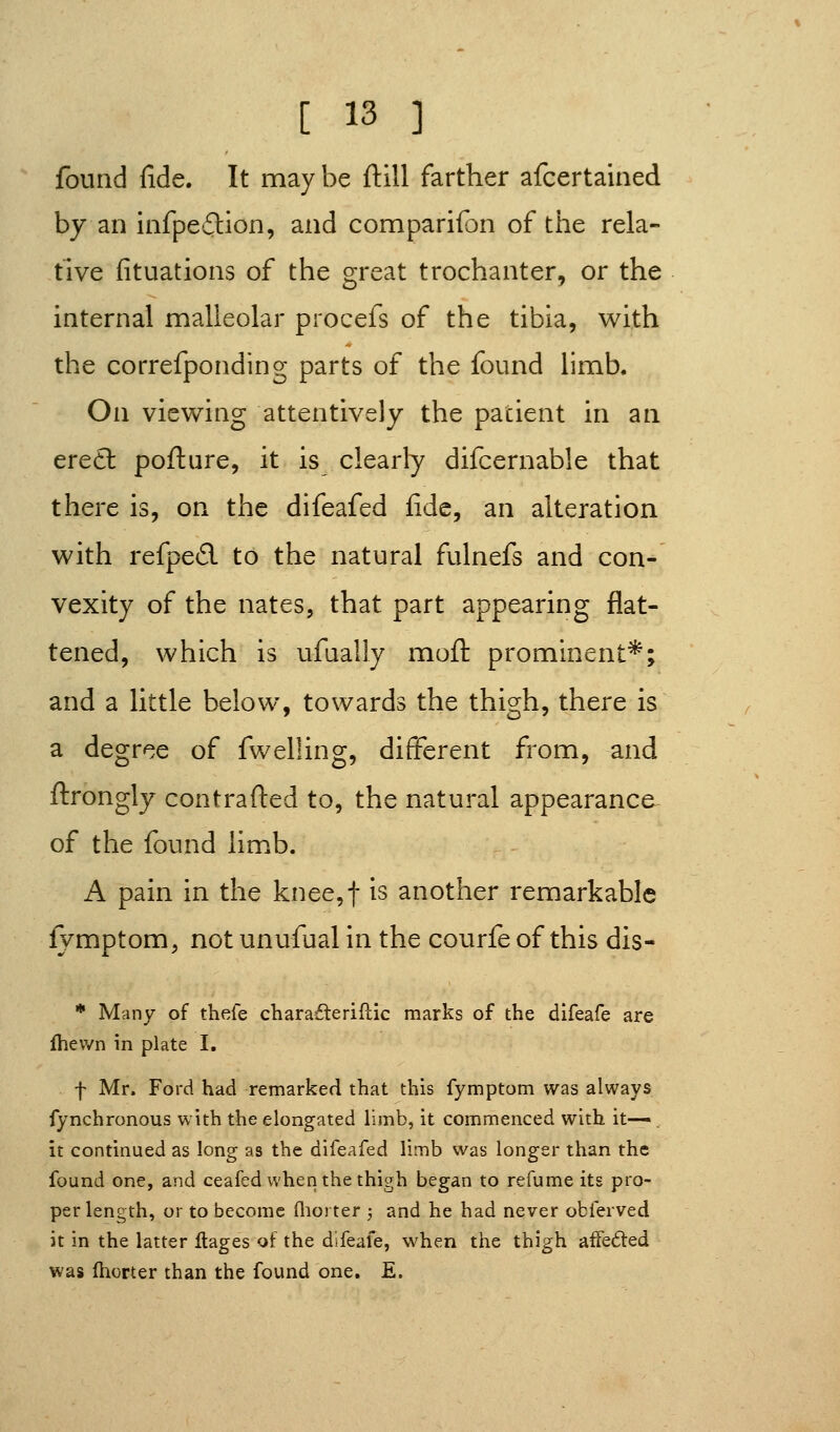 found fide. It may be ftill farther afcertained by an infpedlion, and comparifon of the rela- tive fituations of the great trochanter, or the internal malleolar procefs of the tibia, with the correfponding parts of the found limb. On viewing attentively the patient in an eretl pofture, it is clearly difcernable that there is, on the difeafed fide, an alteration with refpe6l to the natural fulnefs and con- vexity of the nates, that part appearing flat- tened, which is ufually moil: prominent*; and a little below, towards the thigh, there is a degree of fwelling, different from, and ftrongly contrafted to, the natural appearance of the found limb. A pain in the knee,t is another remarkable fymptom, not unufual in the courfe of this dis- * Many of thefe charafteriflic marks of the difeafe are Ihewn in plate I, f Mr. Ford had remarked that this fymptom was always fynchronous with the elongated limb, it commenced with it-—. it continued as long as the difeafed limb was longer than the found one, and ceafed when the thigh began to refume its pro- per length, or to become (liorter ; and he had never obferved it in the latter flages of the difeafe, when the thigh afFeded was Ihorter than the found one. E.