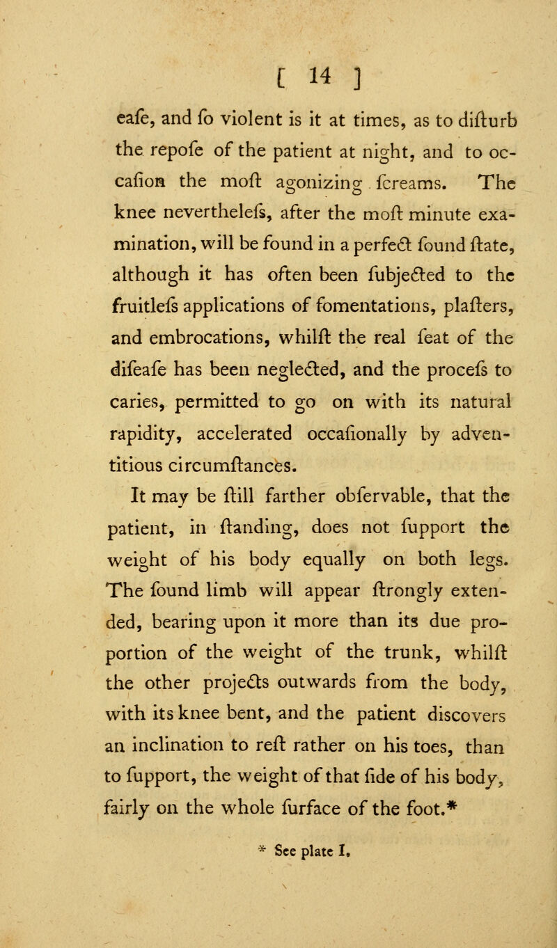 eafe, and fo violent is it at times, as to difturb the repofe of the patient at night, and to oc- cafioa the moft agonizing fcreams. The knee neverthelefs, after the moft minute exa- mination, will be found in a perfed found ftatc, although it has often been fubjefted to the fruitlels applications of fomentations, plafters, and embrocations, whilft the real feat of the difeafe has been negleded, and the procefs to caries, permitted to go on with its natural rapidity, accelerated occafionally by adven- titious circumftances. It may be ftill farther obfervable, that the patient, in ftanding, does not fupport the weight of his body equally on both legs. The found limb will appear ftrongly exten- ded, bearing upon it more than its due pro- portion of the weight of the trunk, whilft the other projects outwards fiom the body, with its knee bent, and the patient discovers an inclination to reft rather on his toes, than to fupport, the weight of that fide of his body, fairly on the whole furface of the foot.* * See plate !•