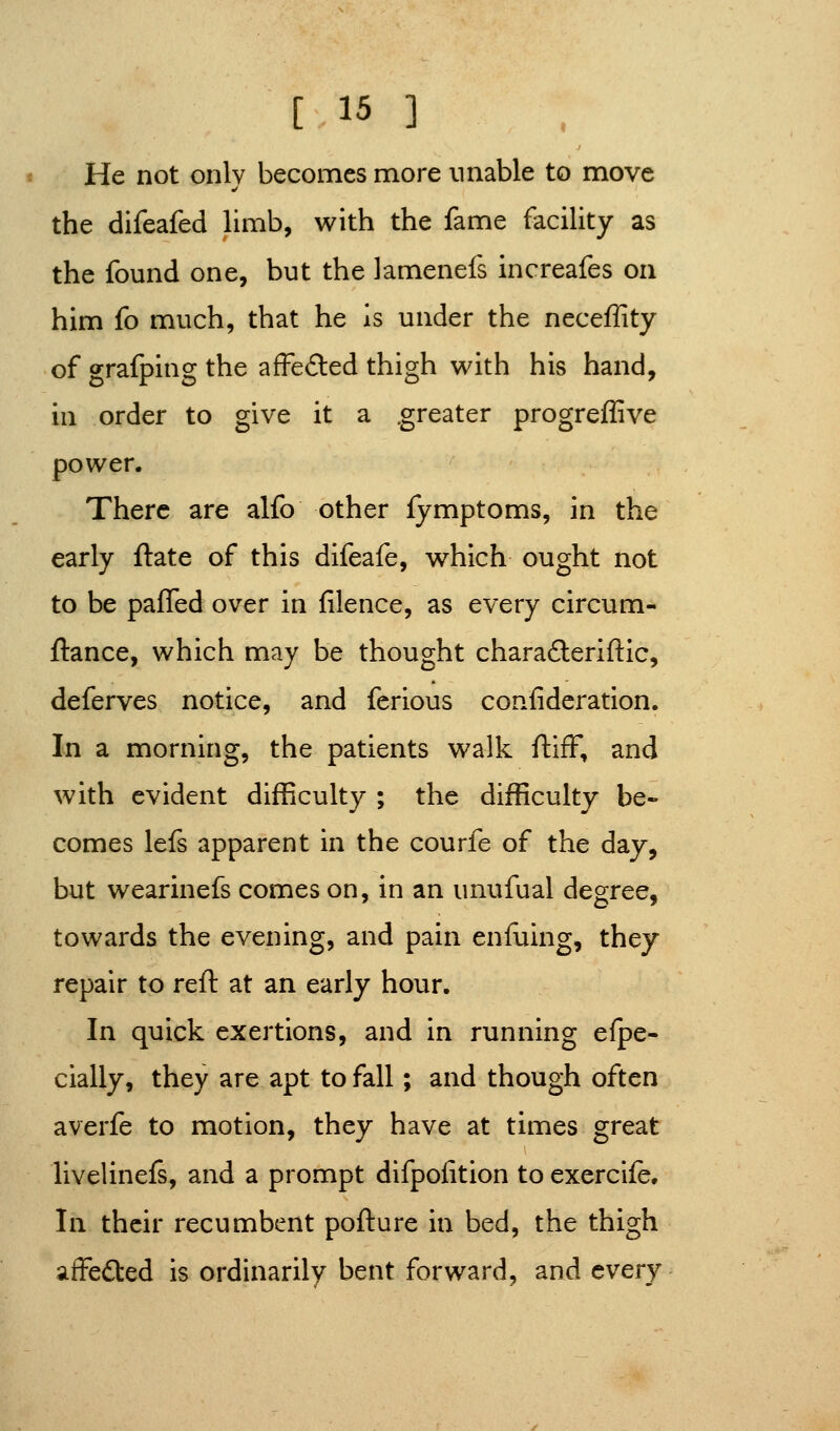 He not only becomes more unable to move the difeafed limb, with the fame facility as the found one, but the lamenefs increafes on him fo much, that he is under the neceffity of grafping the afFeded thigh with his hand, in order to give it a .greater progreflive power. There are alfo other fymptoms, in the early ftate of this difeafe, which ought not to be pafTed over in filence, as every circum- ftance, which may be thought charadleriftic, deferves notice, and ferious confideration. In a morning, the patients walk ftiff, and with evident difficulty ; the difficulty be- comes lefs apparent in the courfe of the day, but wearinefs comes on, in an unufual degree, towards the evening, and pain enfuing, they repair to reft at an early hour. In quick exertions, and in running espe- cially, they are apt to fall; and though often averfe to motion, they have at times great livelinefs, and a prompt difpoiition to exercife. In their recumbent pofture in bed, the thigh affected is ordinarily bent forward, and every