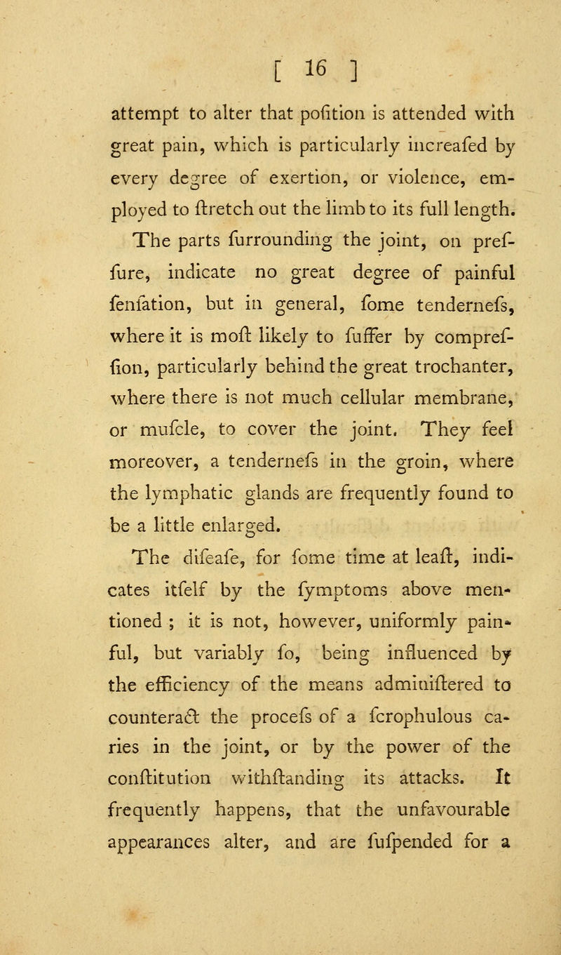 attempt to alter that pofition is attended with great pain, which is particularly increafed by every degree of exertion, or violence, em- ployed to ftretch out the limb to its full length. The parts furrounding the joint, on pref- fure, indicate no great degree of painful fenfatlon, but in general, fome tendernefs, where it is moft likely to fufFer by compref- (lon, particularly behind the great trochanter, where there is not much cellular membrane, or mufcle, to cover the joint. They feel moreover, a tendernefs in the groin, where the lymphatic glands are frequently found to be a little enlarged. The difeafe, for fome time at leaft, indi- cates itfelf by the fymptoms above men- tioned ; it is not, however, uniformly pain* ful, but variably fo, being influenced by the efficiency of the means adminiftered to counteraft the procefs of a fcrophulous ca* ries in the joint, or by the power of the conftitution withftanding its attacks. It frequently happens, that the unfavourable appearances alter, and are fufpended for a