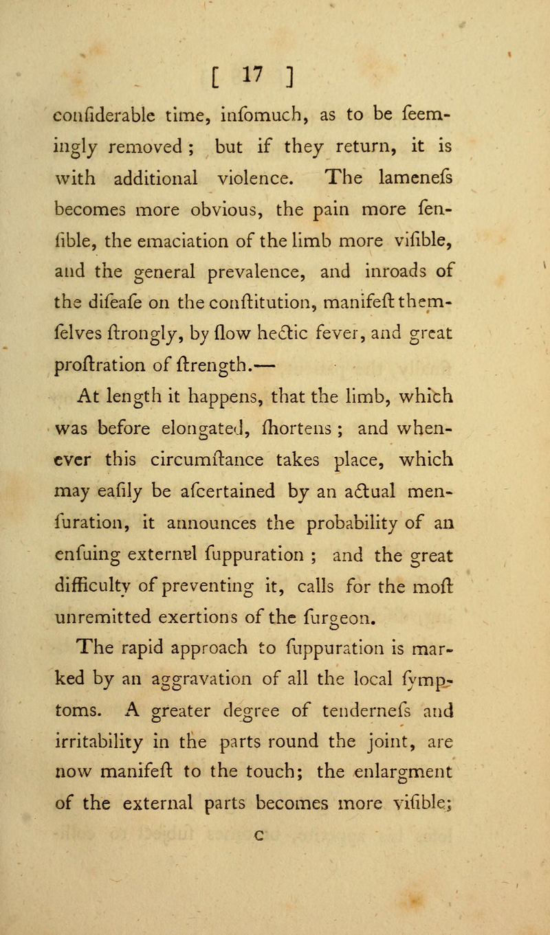 confiderablc time, infomuch, as to be feem- ingly removed ; but if they return, it is with additional violence. The lamcnefs becomes more obvious, the pain more {eiX fible, the emaciation of the limb more vifible, and the general prevalence, and inroads of the difeafe on the conftitution, manifeftthem- felves ftrongly, by flow he6lic fever, and great proftration of ftrength.— At length it happens, that the limb, which was before elongated, fhortens ; and when- ever this circumftance takes place, which may eafily be afcertained by an a6lual men- furation, it announces the probability of an enfuing externBl fuppuration ; and the great difficulty of preventing It, calls for the moft unremitted exertions of the furaeon. The rapid approach to fuppuration is mar- ked by an aggravation of all the local fymp:' toms. A greater degree of tendernefs and irritability in the parts round the joint, are now manifeft to the touch; the enlargment of the external parts becomes more vifible; G