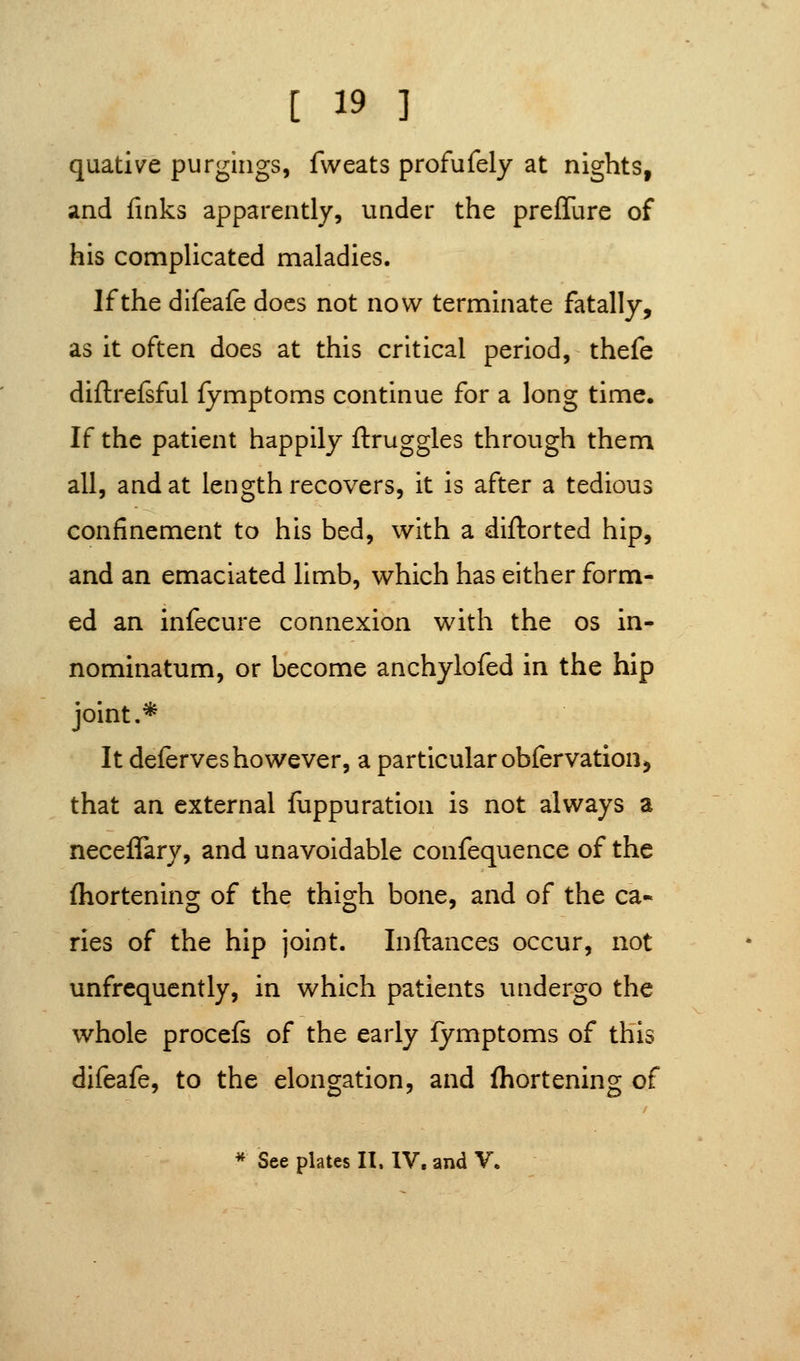 quative purgings, fvveats profufely at nights, and finks apparently, under the prefTure of his complicated maladies. If the difeafe docs not now terminate fatally, as it often does at this critical period, thefe diftrefsful fymptoms continue for a long time. If the patient happily ftruggles through them all, and at length recovers, it is after a tedious confinement to his bed, with a diftorted hip, and an emaciated limb, which has either form- ed an infecure connexion with the os in- nominatum, or become anchylofed in the hip joint.* It deferves however, a particular obfervation, that an external fiippuration is not always a neceffary, and unavoidable confequence of the fhortening of the thigh bone, and of the ca« ries of the hip joint. Inftances occur, not unfrequently, in which patients undergo the whole procefs of the early fymptoms of this difeafe, to the elongation, and fhortening of * See plates II. IV. and V.