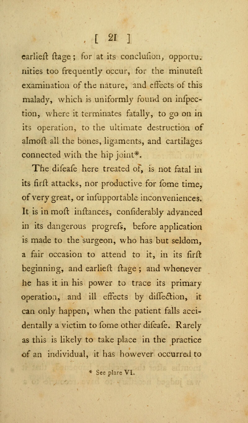 carlieft ftage; for at its conclufioa^ opportu. nities too frequently occur, for the minuteft examination of the nature, and effects of this malady, which is uniformly found on infpec- tion, where it terminates fatally, to go on in its operation, to the ultimate destruction of almoft all the bones, ligaments, and cartilages connected with the hip joint*. The difeafe here treated of, is not fatal in its firft attacks, nor productive for fome time, of very great, or infupportable inconveniences. It is in moft inftances, confiderably advanced in its dangerous progrefs, before application is made to the surgeon, who has but seldom, a fair occasion to attend to it, in its firft beginning, and earlieft ftage ; and whenever he has it in his power to trace its primary operation, and ill effects by difleftion^ it can only happen, when the patient falls acci- dentally a victim to fome other difeafe. Rarely as this is likely to take place in the practice of an individual, it has however occurred to * SeeplareVI.