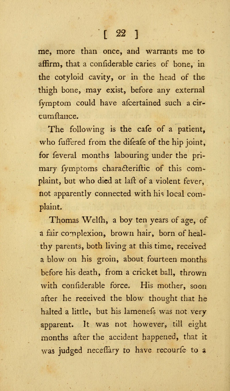 me, more than once, and warrants me to affirm, that a confiderable caries of bone, in the cotyloid cavity, or in the head of the thigh bone, may exist, before any external iymptom could have afcertained such a cir- cumftance. The following is the cafe of a patient, who fufFered from the difeafe of the hip joint, for feveral months labouring under the pri- mary fymptoms chara6leriftic of this com- plaint, but who died at lafl: of a violent fever, not apparently connected with his local com- plaint. Thomas Welfh, a boy ten years of age, of a fair coTJplexion, brown hair, born of heal- thy parents, both living at this time, received a blow on his groin, about fourteen months before his death, from a cricket ball, thrown with confiderable force. His mother, soon after he received the blow thought that he halted a little, but his lamenefs was not very apparent. It was not however, till eight months after the accident happened, that it was judged neceflary to have recourfe to «i