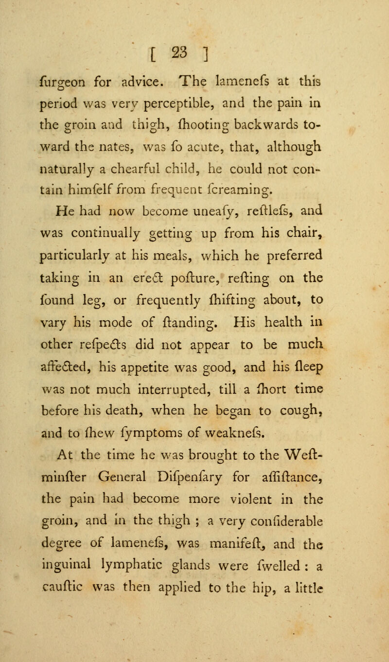 furgeon for advice. The lamenefs at this period was very perceptible, and the pain in the groin and thigh, fhootino; backwards to- ward the nates, was fo acute, that, although naturally a chearful child, he could not con- tain himfelf from frequent fcreaming. He had now become uneafy, reftlefs, and was continually getting up from his chair, particularly at his meals, which he preferred taking in an erefl: pofture, refting on the found leg, or frequently fhifting about, to vary his mode of {landing. His health in other refpeds did not appear to be much affeflied, his appetite was good, and his deep was not much interrupted, till a fhort time before his death, when he began to cough, and to fliew fymptoms of weaknefs. At the time he was brought to the Weft- minfter General Difpenfary for affiftance, the pain had become more violent in the groin, and in the thigh ; a very confiderable degree of lamenefs, was manifeft^ and the inguinal lymphatic glands were fwelled : a cauftic was then applied to the hip, a little