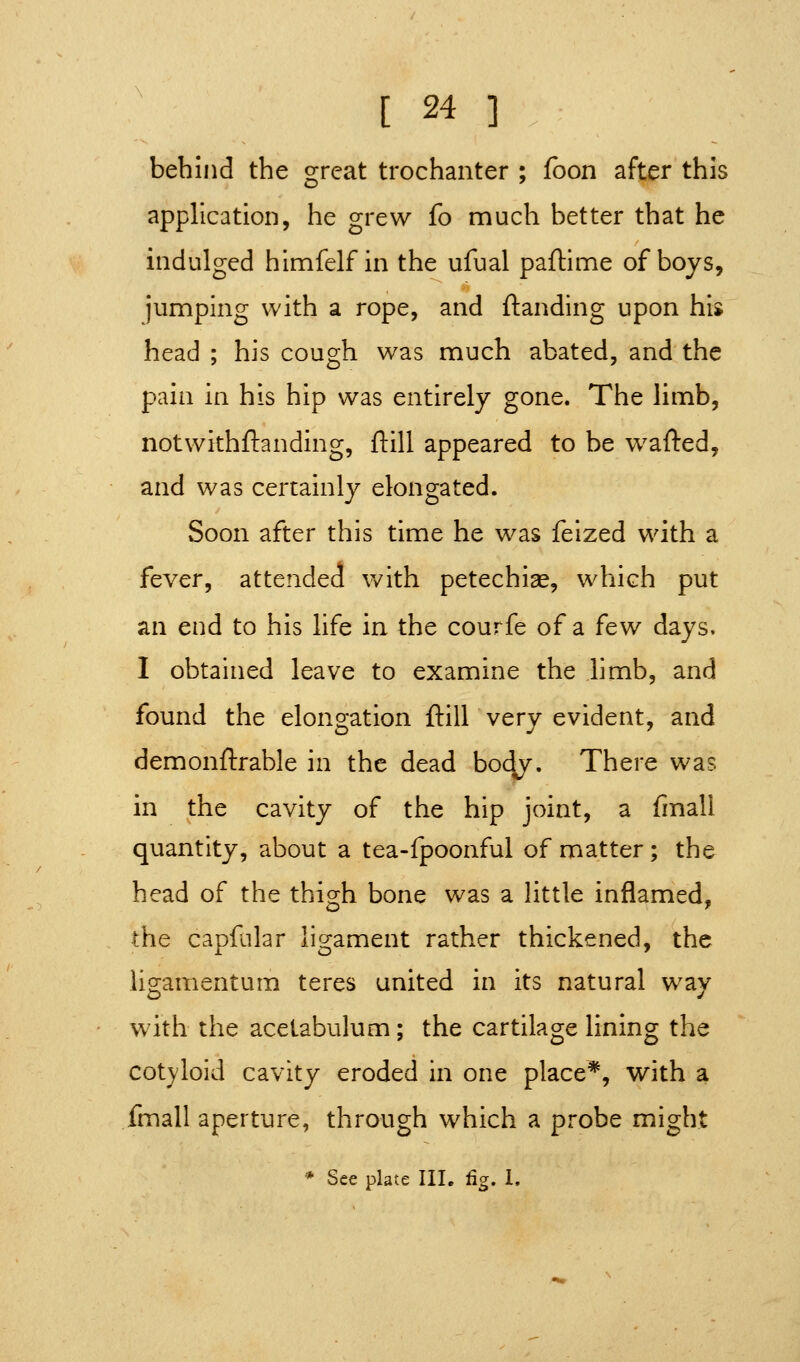 behind the great trochanter ; foon after this application, he grew fo much better that he indulged himfelf in the ufual paftime of boys, jumping with a rope, and {landing upon his head ; his cough was much abated, and the pain in his hip was entirely gone. The limb, notwithftanding, ftill appeared to be wafted, and was certainly elongated. Soon after this time he was feized with a fever, attended with petechias, which put an end to his life in the courfe of a few days. I obtained leave to examine the hmb, and found the elongation ftill very evident, and demonftrable in the dead bo^y. There was in the cavity of the hip joint, a fmall quantity, about a tea-fpoonful of matter; the head of the thigh bone was a Httle inflamed, the capililar ligament rather thickened, the ligamentum teres united in its natural way with the acetabulum; the cartilage lining the cotyloid cavity eroded in one place*, with a fmall aperture, through which a probe might