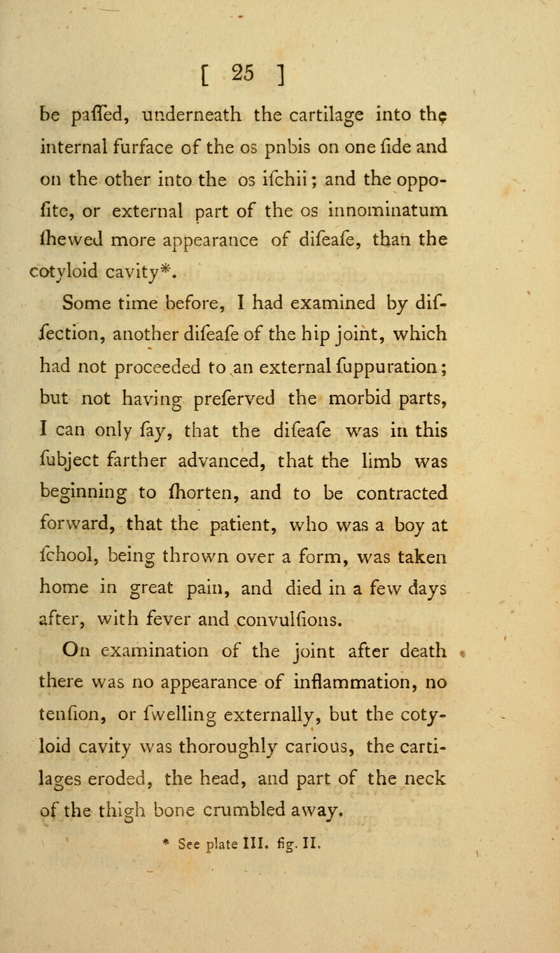 be paffed, underneath the cartilage into thp internal furface of the os pnbis on one fide and on the other into the os ifchii; and the oppo- fite, or external part of the os innominatum ihewed more appearance of difeafe, than the cotyloid cavity*. Some time before, I had examined by dif- fection, another difeafe of the hip joint, which had not proceeded to an externalfuppuration; but not having preferved the morbid parts, I can only fay, that the difeafe was in this fubject farther advanced, that the limb was beginning to (horten, and to be contracted forward, that the patient, who was a boy at fchool, being thrown over a form, was taken home in great pain, and died in a few days after, with fever and convulfions. On examination of the joint after death there was no appearance of inflammation, no tenfion, or fwelling externally, but the coty- loid cavity was thoroughly carious, the carti- lages eroded, the head, and part of the neck of the thigh bone crumbled away.
